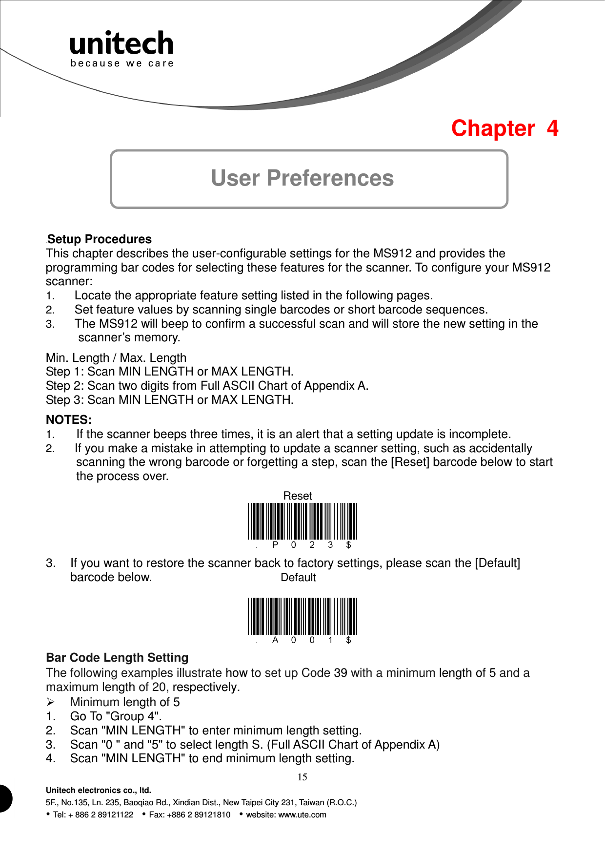  15 Unitech electronics co., ltd. 5F., No.135, Ln. 235, Baoqiao Rd., Xindian Dist., New Taipei City 231, Taiwan (R.O.C.)  Tel: + 886 2 89121122    Fax: +886 2 89121810    website: www.ute.com  Default Reset Chapter  4 User Preferences  40BSetup Procedures This chapter describes the user-configurable settings for the MS912 and provides the programming bar codes for selecting these features for the scanner. To configure your MS912 scanner: 1. Locate the appropriate feature setting listed in the following pages. 2. Set feature values by scanning single barcodes or short barcode sequences. 3. The MS912 will beep to confirm a successful scan and will store the new setting in the scanner’s memory. Min. Length / Max. Length Step 1: Scan MIN LENGTH or MAX LENGTH. Step 2: Scan two digits from Full ASCII Chart of Appendix A.   Step 3: Scan MIN LENGTH or MAX LENGTH. NOTES: 1. If the scanner beeps three times, it is an alert that a setting update is incomplete. 2. If you make a mistake in attempting to update a scanner setting, such as accidentally scanning the wrong barcode or forgetting a step, scan the [Reset] barcode below to start the process over.   3.  If you want to restore the scanner back to factory settings, please scan the [Default] barcode below.   Bar Code Length Setting The following examples illustrate how to set up Code 39 with a minimum length of 5 and a maximum length of 20, respectively.  Minimum length of 5 1.  Go To &quot;Group 4&quot;. 2.  Scan &quot;MIN LENGTH&quot; to enter minimum length setting. 3.  Scan &quot;0 &quot; and &quot;5&quot; to select length S. (Full ASCII Chart of Appendix A) 4.  Scan &quot;MIN LENGTH&quot; to end minimum length setting. 