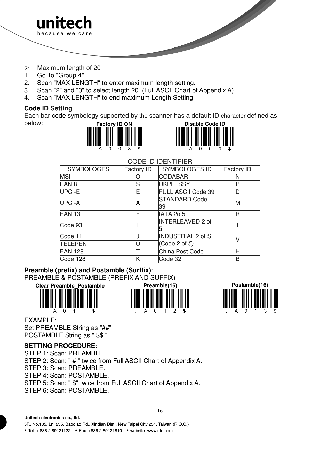  16 Unitech electronics co., ltd. 5F., No.135, Ln. 235, Baoqiao Rd., Xindian Dist., New Taipei City 231, Taiwan (R.O.C.)  Tel: + 886 2 89121122    Fax: +886 2 89121810    website: www.ute.com Factory ID ON  Disable Code ID  Maximum length of 20 1.  Go To &quot;Group 4&quot; 2.  Scan &quot;MAX LENGTH&quot; to enter maximum length setting. 3.  Scan &quot;2&quot; and &quot;0&quot; to select length 20. (Full ASCII Chart of Appendix A) 4.  Scan &quot;MAX LENGTH&quot; to end maximum Length Setting. Code ID Setting Each bar code symbology supported by the scanner has a default ID character defined as below:      CODE ID IDENTIFIER SYMBOLOGES Factory ID SYMBOLOGES ID Factory ID MSI O CODABAR N EAN 8  S  UKPLESSY P UPC -E E FULL ASCII Code 39 D UPC -A  A  STANDARD Code 39 M EAN 13 F IATA 2of5 R Code 93 L INTERLEAVED 2 of 5  I Code 11 J TELEPEN U INDUSTRIAL 2 of S (Code 2 of 5) V EAN 128 T China Post Code H Code 128  K Code 32 B Preamble (prefix) and Postamble (Surffix): PREAMBLE &amp; POSTAMBLE (PREFIX AND SUFFIX)           EXAMPLE: Set PREAMBLE String as &quot;##&quot; POSTAMBLE String as &quot; $$ &quot; SETTING PROCEDURE: STEP 1: Scan: PREAMBLE.   STEP 2: Scan: &quot; # &quot; twice from Full ASCII Chart of Appendix A. STEP 3: Scan: PREAMBLE. STEP 4: Scan: POSTAMBLE.   STEP 5: Scan: &quot; $&quot; twice from Full ASCII Chart of Appendix A. STEP 6: Scan: POSTAMBLE. Clear Preamble_Postamble  Preamble(16)  Postamble(16) 