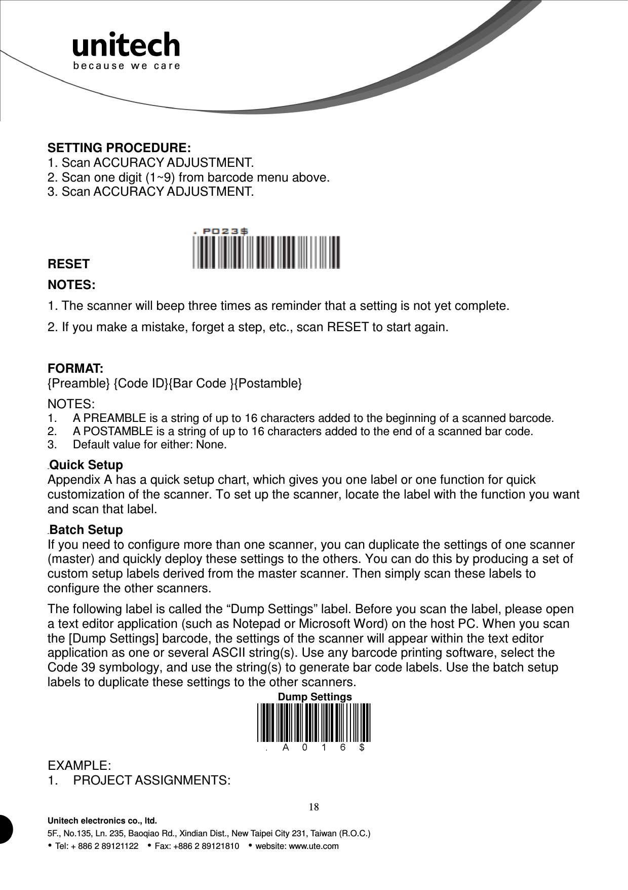  18 Unitech electronics co., ltd. 5F., No.135, Ln. 235, Baoqiao Rd., Xindian Dist., New Taipei City 231, Taiwan (R.O.C.)  Tel: + 886 2 89121122    Fax: +886 2 89121810    website: www.ute.com Dump Settings  SETTING PROCEDURE: 1. Scan ACCURACY ADJUSTMENT. 2. Scan one digit (1~9) from barcode menu above. 3. Scan ACCURACY ADJUSTMENT.  RESET                  NOTES: 1. The scanner will beep three times as reminder that a setting is not yet complete. 2. If you make a mistake, forget a step, etc., scan RESET to start again.  FORMAT: {Preamble} {Code ID}{Bar Code }{Postamble} NOTES: 1.  A PREAMBLE is a string of up to 16 characters added to the beginning of a scanned barcode. 2.  A POSTAMBLE is a string of up to 16 characters added to the end of a scanned bar code. 3.  Default value for either: None. 43BQuick Setup Appendix A has a quick setup chart, which gives you one label or one function for quick customization of the scanner. To set up the scanner, locate the label with the function you want and scan that label. 44BBatch Setup If you need to configure more than one scanner, you can duplicate the settings of one scanner (master) and quickly deploy these settings to the others. You can do this by producing a set of custom setup labels derived from the master scanner. Then simply scan these labels to configure the other scanners. The following label is called the “Dump Settings” label. Before you scan the label, please open a text editor application (such as Notepad or Microsoft Word) on the host PC. When you scan the [Dump Settings] barcode, the settings of the scanner will appear within the text editor application as one or several ASCII string(s). Use any barcode printing software, select the Code 39 symbology, and use the string(s) to generate bar code labels. Use the batch setup labels to duplicate these settings to the other scanners.   EXAMPLE: 1.  PROJECT ASSIGNMENTS: 