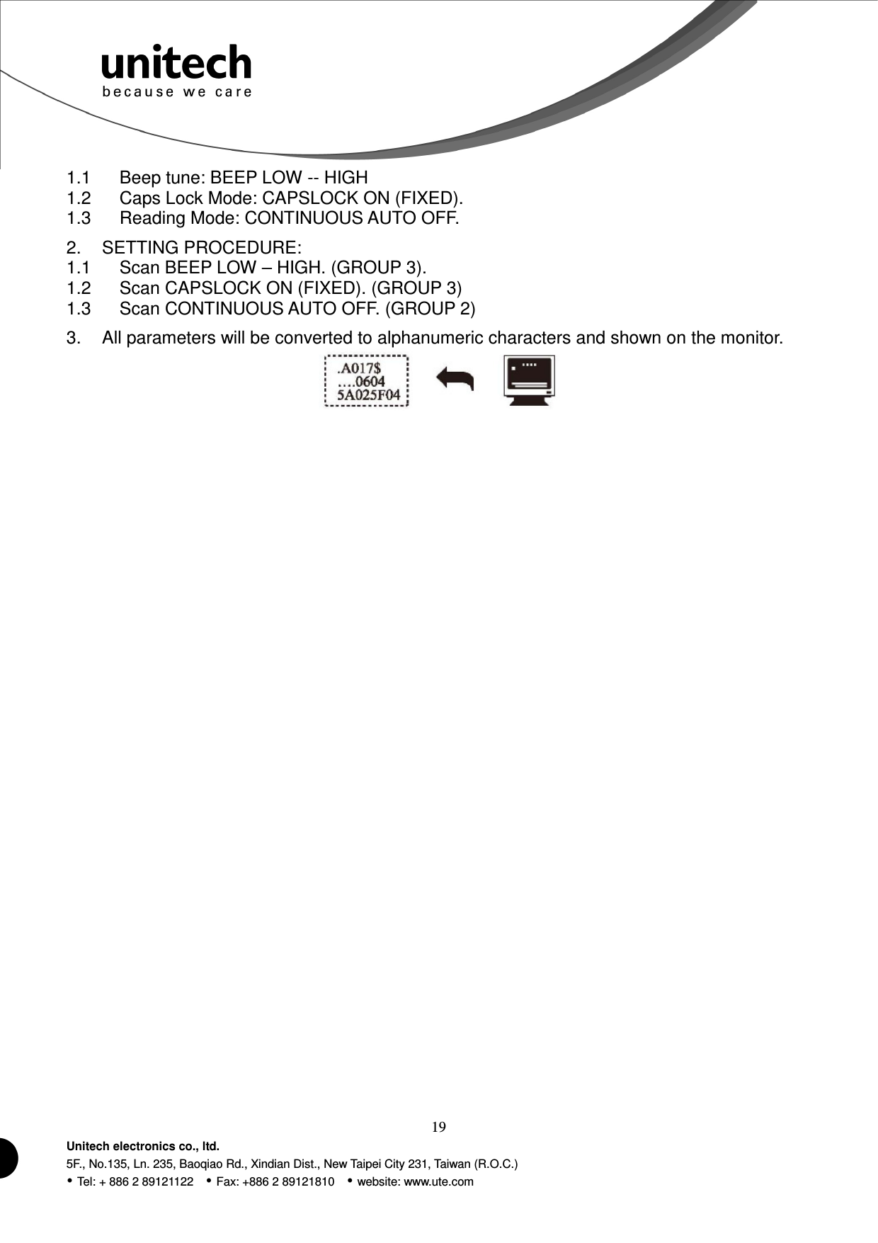  19 Unitech electronics co., ltd. 5F., No.135, Ln. 235, Baoqiao Rd., Xindian Dist., New Taipei City 231, Taiwan (R.O.C.)  Tel: + 886 2 89121122    Fax: +886 2 89121810    website: www.ute.com 1.1  Beep tune: BEEP LOW -- HIGH 1.2  Caps Lock Mode: CAPSLOCK ON (FIXED). 1.3  Reading Mode: CONTINUOUS AUTO OFF. 2.  SETTING PROCEDURE: 1.1  Scan BEEP LOW – HIGH. (GROUP 3). 1.2  Scan CAPSLOCK ON (FIXED). (GROUP 3) 1.3  Scan CONTINUOUS AUTO OFF. (GROUP 2) 3.  All parameters will be converted to alphanumeric characters and shown on the monitor.  
