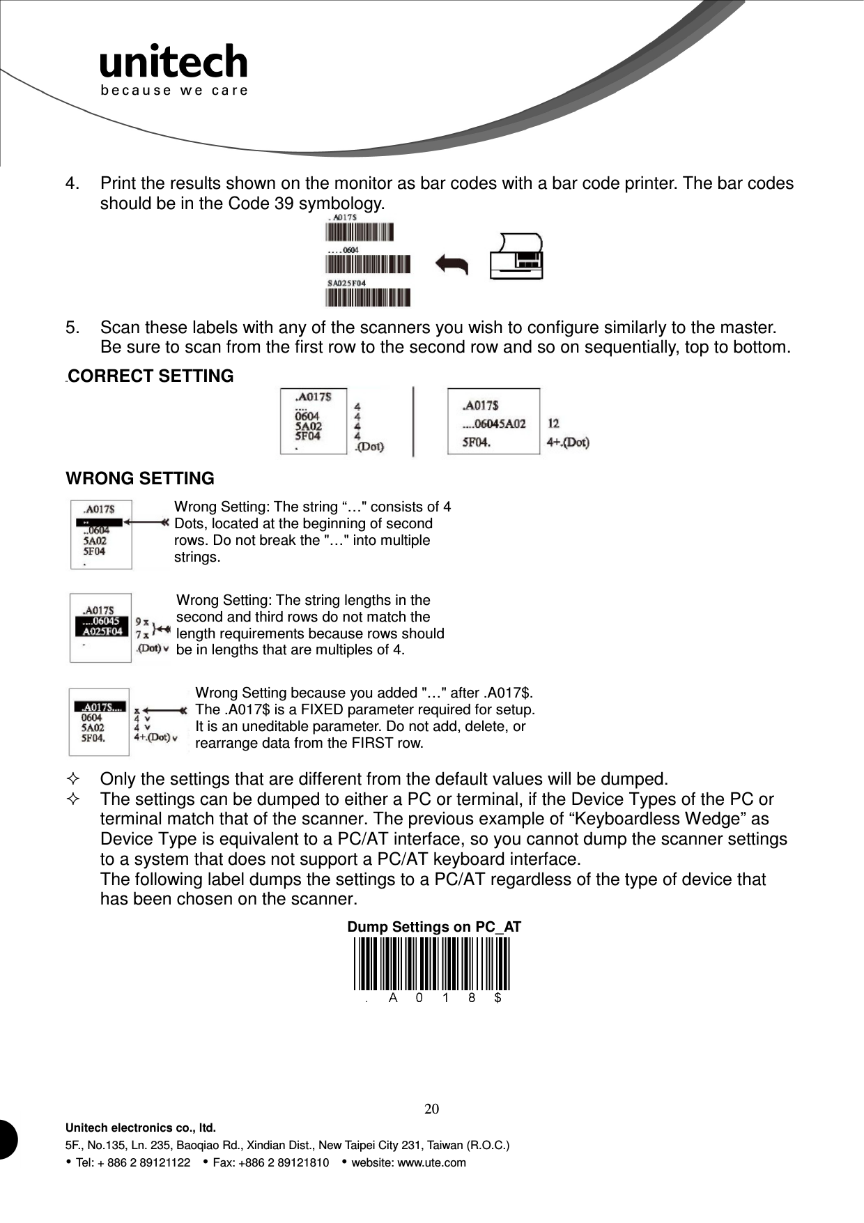  20 Unitech electronics co., ltd. 5F., No.135, Ln. 235, Baoqiao Rd., Xindian Dist., New Taipei City 231, Taiwan (R.O.C.)  Tel: + 886 2 89121122    Fax: +886 2 89121810    website: www.ute.com Wrong Setting: The string “…&quot; consists of 4 Dots, located at the beginning of second rows. Do not break the &quot;…&quot; into multiple strings. Wrong Setting: The string lengths in the second and third rows do not match the length requirements because rows should be in lengths that are multiples of 4. Wrong Setting because you added &quot;…&quot; after .A017$.   The .A017$ is a FIXED parameter required for setup. It is an uneditable parameter. Do not add, delete, or rearrange data from the FIRST row. 4.  Print the results shown on the monitor as bar codes with a bar code printer. The bar codes should be in the Code 39 symbology.  5.  Scan these labels with any of the scanners you wish to configure similarly to the master. Be sure to scan from the first row to the second row and so on sequentially, top to bottom. 41BCORRECT SETTING  WRONG SETTING          Only the settings that are different from the default values will be dumped.   The settings can be dumped to either a PC or terminal, if the Device Types of the PC or terminal match that of the scanner. The previous example of “Keyboardless Wedge” as Device Type is equivalent to a PC/AT interface, so you cannot dump the scanner settings to a system that does not support a PC/AT keyboard interface. The following label dumps the settings to a PC/AT regardless of the type of device that has been chosen on the scanner.   Dump Settings on PC_AT 