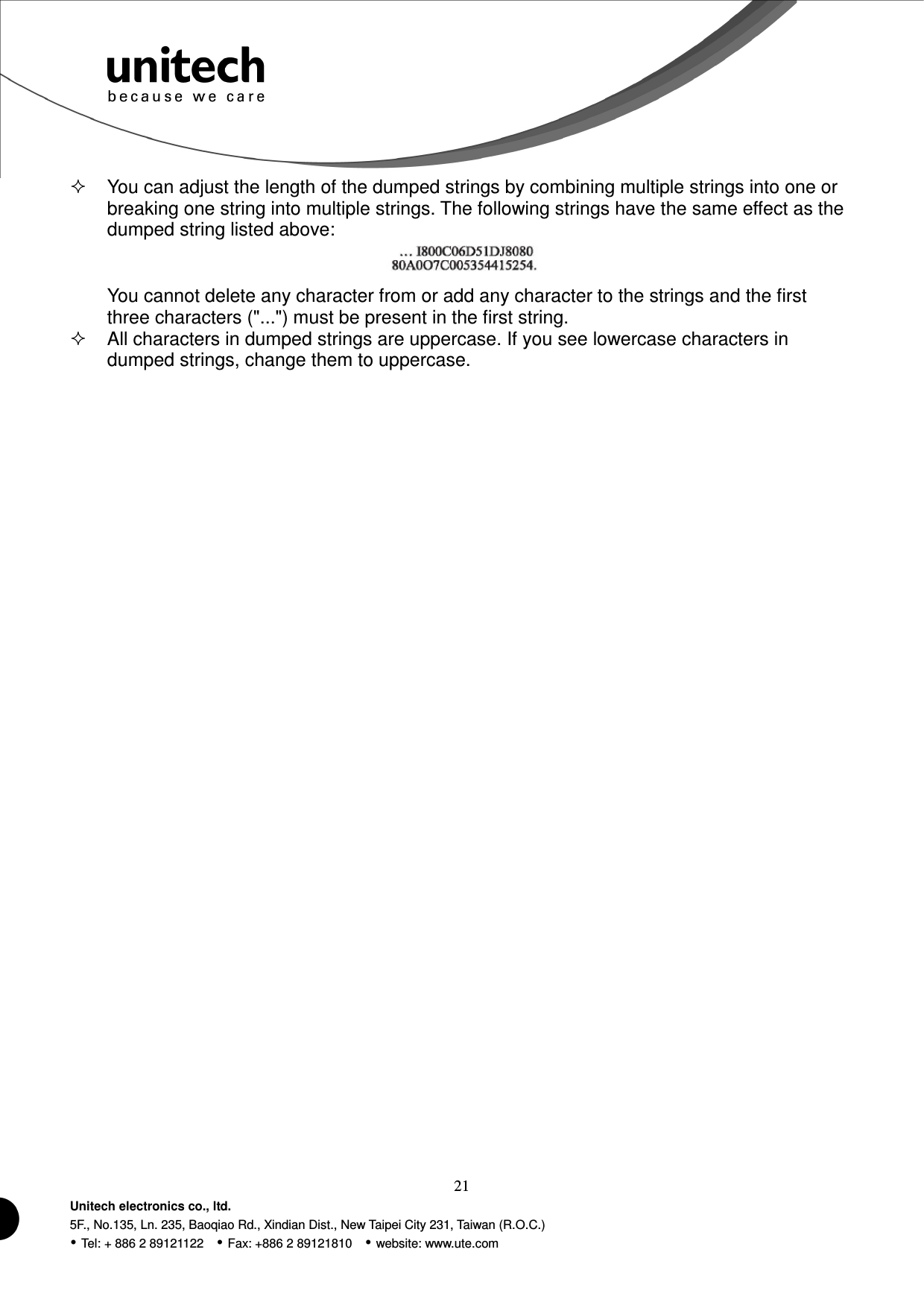  21 Unitech electronics co., ltd. 5F., No.135, Ln. 235, Baoqiao Rd., Xindian Dist., New Taipei City 231, Taiwan (R.O.C.)  Tel: + 886 2 89121122    Fax: +886 2 89121810    website: www.ute.com   You can adjust the length of the dumped strings by combining multiple strings into one or breaking one string into multiple strings. The following strings have the same effect as the dumped string listed above:  You cannot delete any character from or add any character to the strings and the first three characters (&quot;...&quot;) must be present in the first string.   All characters in dumped strings are uppercase. If you see lowercase characters in dumped strings, change them to uppercase.       