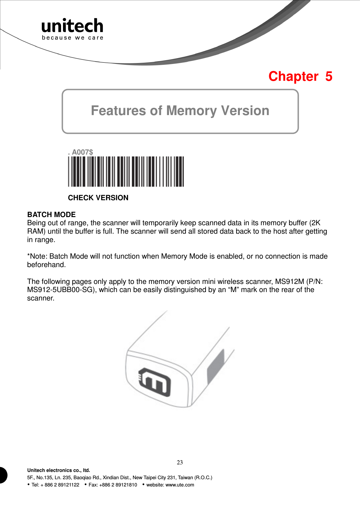  23 Unitech electronics co., ltd. 5F., No.135, Ln. 235, Baoqiao Rd., Xindian Dist., New Taipei City 231, Taiwan (R.O.C.)  Tel: + 886 2 89121122    Fax: +886 2 89121810    website: www.ute.com Features of Memory Version Chapter  5        . A007$  CHECK VERSION  BATCH MODE Being out of range, the scanner will temporarily keep scanned data in its memory buffer (2K RAM) until the buffer is full. The scanner will send all stored data back to the host after getting in range.  *Note: Batch Mode will not function when Memory Mode is enabled, or no connection is made beforehand.  The following pages only apply to the memory version mini wireless scanner, MS912M (P/N:   MS912-5UBB00-SG), which can be easily distinguished by an “M” mark on the rear of the scanner.        