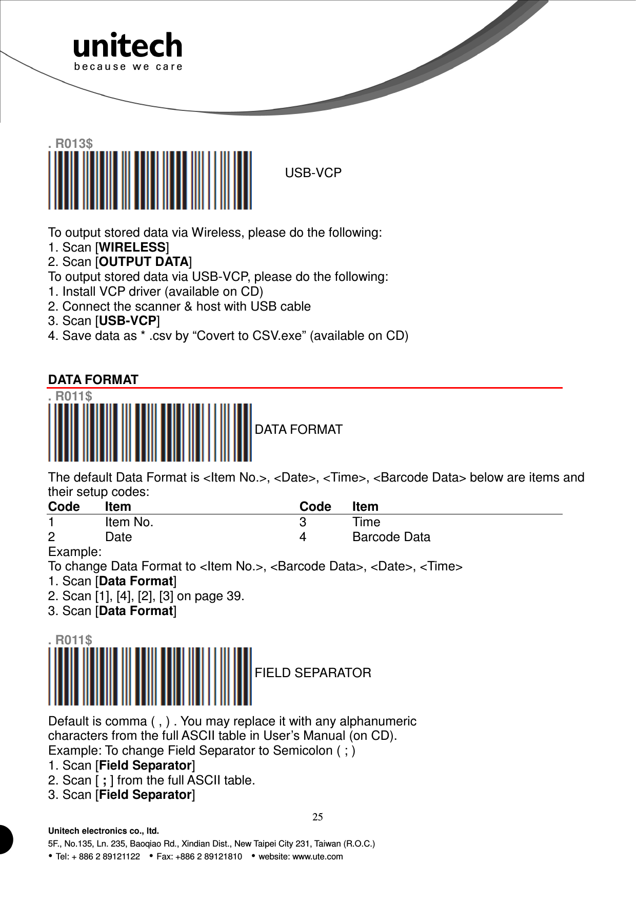  25 Unitech electronics co., ltd. 5F., No.135, Ln. 235, Baoqiao Rd., Xindian Dist., New Taipei City 231, Taiwan (R.O.C.)  Tel: + 886 2 89121122    Fax: +886 2 89121810    website: www.ute.com  . R013$  USB-VCP  To output stored data via Wireless, please do the following: 1. Scan [WIRELESS] 2. Scan [OUTPUT DATA] To output stored data via USB-VCP, please do the following: 1. Install VCP driver (available on CD) 2. Connect the scanner &amp; host with USB cable 3. Scan [USB-VCP] 4. Save data as * .csv by “Covert to CSV.exe” (available on CD)   DATA FORMAT  . R011$  DATA FORMAT The default Data Format is &lt;Item No.&gt;, &lt;Date&gt;, &lt;Time&gt;, &lt;Barcode Data&gt; below are items and their setup codes: Code  Item  Code  Item 1  Item No.  3  Time 2  Date  4  Barcode Data Example: To change Data Format to &lt;Item No.&gt;, &lt;Barcode Data&gt;, &lt;Date&gt;, &lt;Time&gt; 1. Scan [Data Format] 2. Scan [1], [4], [2], [3] on page 39. 3. Scan [Data Format]  . R011$  FIELD SEPARATOR Default is comma ( , ) . You may replace it with any alphanumeric characters from the full ASCII table in User’s Manual (on CD). Example: To change Field Separator to Semicolon ( ; ) 1. Scan [Field Separator] 2. Scan [ ; ] from the full ASCII table. 3. Scan [Field Separator] 