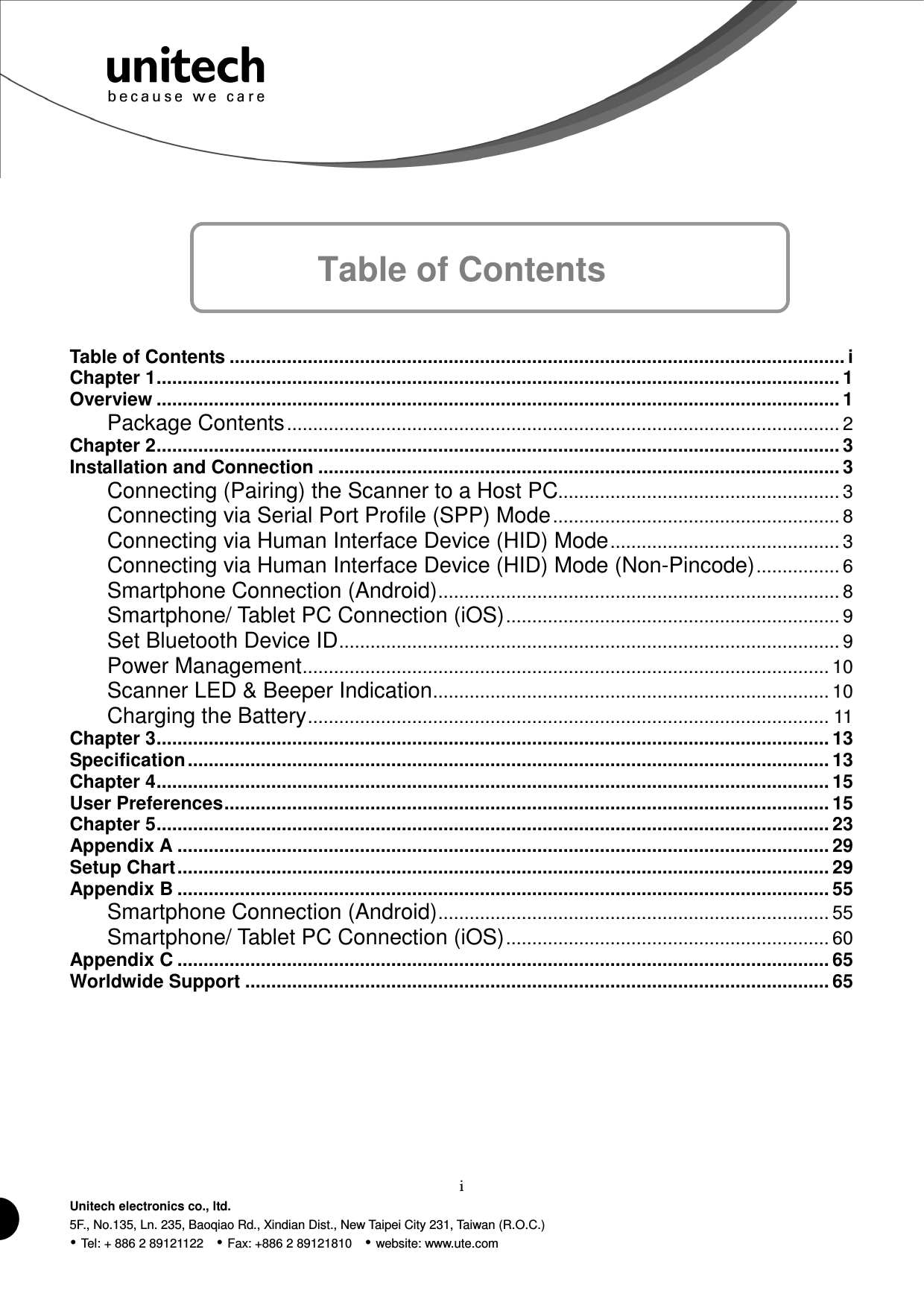  i Unitech electronics co., ltd. 5F., No.135, Ln. 235, Baoqiao Rd., Xindian Dist., New Taipei City 231, Taiwan (R.O.C.)  Tel: + 886 2 89121122    Fax: +886 2 89121810    website: www.ute.com     Table of Contents   Table of Contents ...................................................................................................................... i Chapter 1................................................................................................................................... 1 Overview ................................................................................................................................... 1 Package Contents.......................................................................................................... 2 Chapter 2................................................................................................................................... 3 Installation and Connection .................................................................................................... 3 Connecting (Pairing) the Scanner to a Host PC...................................................... 3 Connecting via Serial Port Profile (SPP) Mode....................................................... 8 Connecting via Human Interface Device (HID) Mode............................................ 3 Connecting via Human Interface Device (HID) Mode (Non-Pincode)................ 6 Smartphone Connection (Android)............................................................................. 8 Smartphone/ Tablet PC Connection (iOS)................................................................ 9 Set Bluetooth Device ID................................................................................................ 9 Power Management..................................................................................................... 10 Scanner LED &amp; Beeper Indication............................................................................ 10 Charging the Battery.................................................................................................... 11 Chapter 3................................................................................................................................. 13 Specification........................................................................................................................... 13 Chapter 4................................................................................................................................. 15 User Preferences.................................................................................................................... 15 Chapter 5................................................................................................................................. 23 Appendix A ............................................................................................................................. 29 Setup Chart............................................................................................................................. 29 Appendix B ............................................................................................................................. 55 Smartphone Connection (Android)........................................................................... 55 Smartphone/ Tablet PC Connection (iOS).............................................................. 60 Appendix C ............................................................................................................................. 65 Worldwide Support ................................................................................................................ 65  