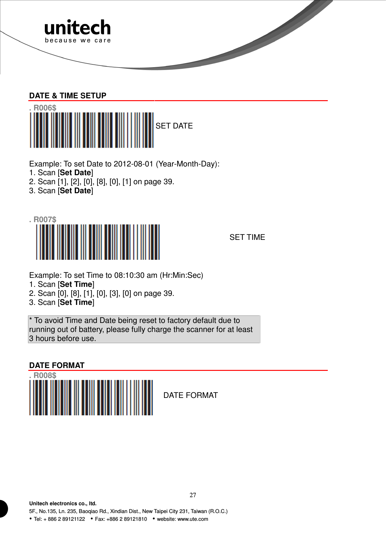  27 Unitech electronics co., ltd. 5F., No.135, Ln. 235, Baoqiao Rd., Xindian Dist., New Taipei City 231, Taiwan (R.O.C.)  Tel: + 886 2 89121122    Fax: +886 2 89121810    website: www.ute.com   DATE &amp; TIME SETUP  . R006$  SET DATE  Example: To set Date to 2012-08-01 (Year-Month-Day): 1. Scan [Set Date] 2. Scan [1], [2], [0], [8], [0], [1] on page 39. 3. Scan [Set Date]   . R007$  SET TIME  Example: To set Time to 08:10:30 am (Hr:Min:Sec) 1. Scan [Set Time] 2. Scan [0], [8], [1], [0], [3], [0] on page 39. 3. Scan [Set Time]  * To avoid Time and Date being reset to factory default due to running out of battery, please fully charge the scanner for at least 3 hours before use.   DATE FORMAT  . R008$  DATE FORMAT        