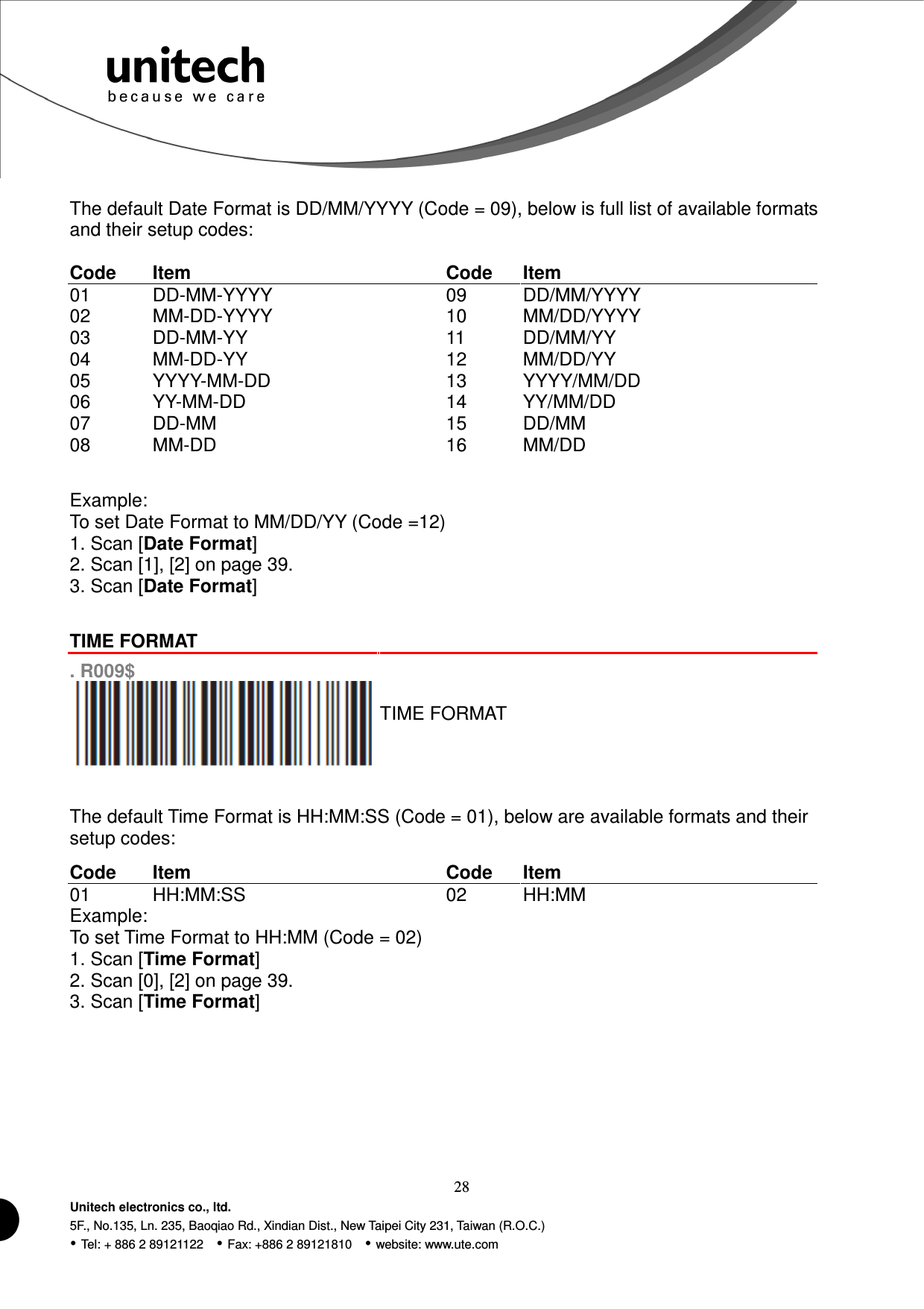  28 Unitech electronics co., ltd. 5F., No.135, Ln. 235, Baoqiao Rd., Xindian Dist., New Taipei City 231, Taiwan (R.O.C.)  Tel: + 886 2 89121122    Fax: +886 2 89121810    website: www.ute.com  The default Date Format is DD/MM/YYYY (Code = 09), below is full list of available formats and their setup codes:  Code  Item  Code  Item 01  DD-MM-YYYY  09  DD/MM/YYYY 02  MM-DD-YYYY  10  MM/DD/YYYY 03  DD-MM-YY  11  DD/MM/YY 04  MM-DD-YY  12  MM/DD/YY 05  YYYY-MM-DD  13  YYYY/MM/DD 06  YY-MM-DD  14  YY/MM/DD 07  DD-MM  15  DD/MM 08  MM-DD  16  MM/DD   Example: To set Date Format to MM/DD/YY (Code =12) 1. Scan [Date Format] 2. Scan [1], [2] on page 39. 3. Scan [Date Format]   TIME FORMAT  . R009$  TIME FORMAT   The default Time Format is HH:MM:SS (Code = 01), below are available formats and their setup codes:  Code  Item  Code  Item 01  HH:MM:SS  02  HH:MM Example: To set Time Format to HH:MM (Code = 02) 1. Scan [Time Format] 2. Scan [0], [2] on page 39. 3. Scan [Time Format]  