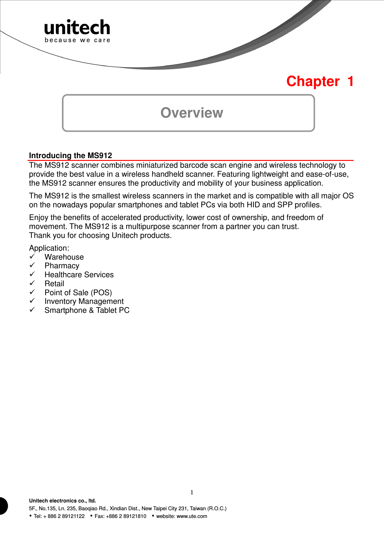  1 Unitech electronics co., ltd. 5F., No.135, Ln. 235, Baoqiao Rd., Xindian Dist., New Taipei City 231, Taiwan (R.O.C.)  Tel: + 886 2 89121122    Fax: +886 2 89121810    website: www.ute.com  Chapter  1 Overview  Introducing the MS912 The MS912 scanner combines miniaturized barcode scan engine and wireless technology to provide the best value in a wireless handheld scanner. Featuring lightweight and ease-of-use, the MS912 scanner ensures the productivity and mobility of your business application. The MS912 is the smallest wireless scanners in the market and is compatible with all major OS on the nowadays popular smartphones and tablet PCs via both HID and SPP profiles. Enjoy the benefits of accelerated productivity, lower cost of ownership, and freedom of movement. The MS912 is a multipurpose scanner from a partner you can trust. Thank you for choosing Unitech products. Application:   Warehouse   Pharmacy   Healthcare Services   Retail   Point of Sale (POS)   Inventory Management   Smartphone &amp; Tablet PC 