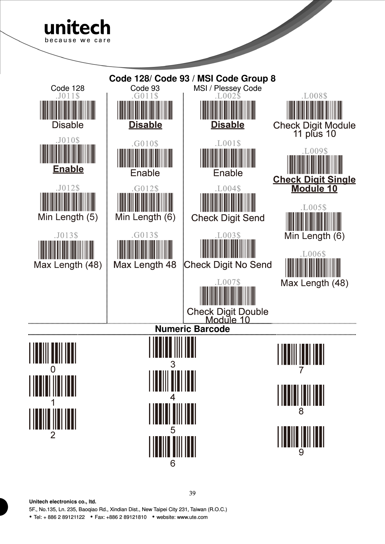  39 Unitech electronics co., ltd. 5F., No.135, Ln. 235, Baoqiao Rd., Xindian Dist., New Taipei City 231, Taiwan (R.O.C.)  Tel: + 886 2 89121122    Fax: +886 2 89121810    website: www.ute.com Code 128/ Code 93 / MSI Code Group 8 Code 128  Code 93  MSI / Plessey Code                                 Numeric Barcode                 