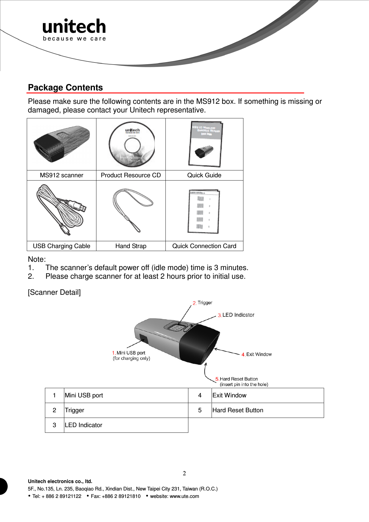  2 Unitech electronics co., ltd. 5F., No.135, Ln. 235, Baoqiao Rd., Xindian Dist., New Taipei City 231, Taiwan (R.O.C.)  Tel: + 886 2 89121122    Fax: +886 2 89121810    website: www.ute.com  Package Contents Please make sure the following contents are in the MS912 box. If something is missing or damaged, please contact your Unitech representative.    MS912 scanner  Product Resource CD Quick Guide    USB Charging Cable  Hand Strap  Quick Connection Card Note: 1.  The scanner’s default power off (idle mode) time is 3 minutes. 2.  Please charge scanner for at least 2 hours prior to initial use. [Scanner Detail]    1  Mini USB port    4  Exit Window 2  Trigger  5  Hard Reset Button 3  LED Indicator      