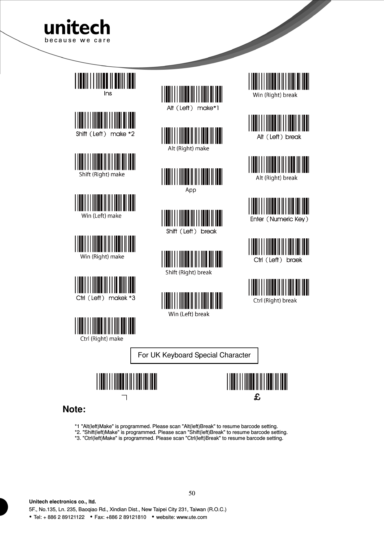  50 Unitech electronics co., ltd. 5F., No.135, Ln. 235, Baoqiao Rd., Xindian Dist., New Taipei City 231, Taiwan (R.O.C.)  Tel: + 886 2 89121122    Fax: +886 2 89121810    website: www.ute.com                                         Note:  *1 &quot;Alt(left)Make&quot; is programmed. Please scan &quot;Alt(left)Break&quot; to resume barcode setting. *2. &quot;Shift(left)Make&quot; is programmed. Please scan &quot;Shift(left)Break&quot; to resume barcode setting. *3. &quot;Ctrl(left)Make&quot; is programmed. Please scan &quot;Ctrl(left)Break&quot; to resume barcode setting. For UK Keyboard Special Character 