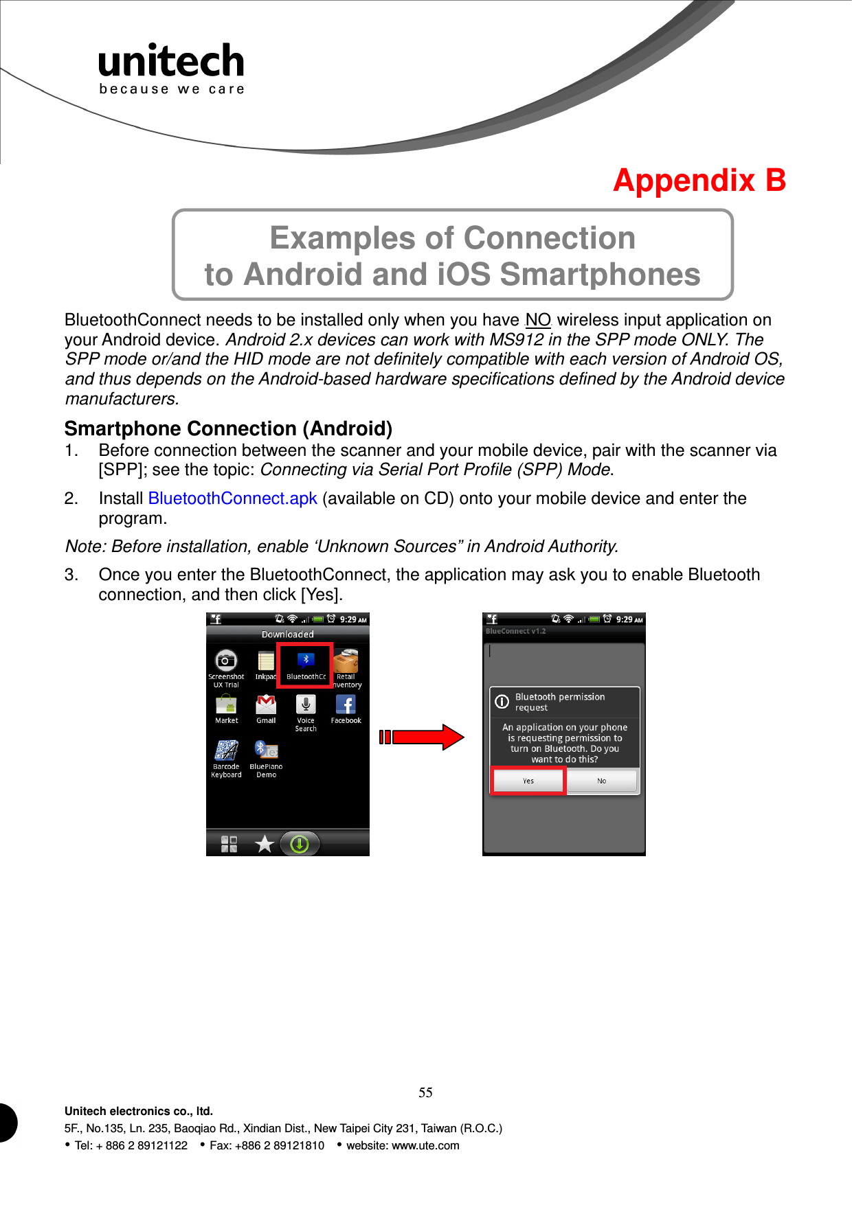  55 Unitech electronics co., ltd. 5F., No.135, Ln. 235, Baoqiao Rd., Xindian Dist., New Taipei City 231, Taiwan (R.O.C.)  Tel: + 886 2 89121122    Fax: +886 2 89121810    website: www.ute.com Examples of Connection   to Android and iOS Smartphones Appendix B      BluetoothConnect needs to be installed only when you have UNOU wireless input application on your Android device. Android 2.x devices can work with MS912 in the SPP mode ONLY. The SPP mode or/and the HID mode are not definitely compatible with each version of Android OS, and thus depends on the Android-based hardware specifications defined by the Android device manufacturers. Smartphone Connection (Android) 1.  Before connection between the scanner and your mobile device, pair with the scanner via [SPP]; see the topic: Connecting via Serial Port Profile (SPP) Mode. 2.  Install BluetoothConnect.apk (available on CD) onto your mobile device and enter the program. Note: Before installation, enable ‘Unknown Sources” in Android Authority. 3.  Once you enter the BluetoothConnect, the application may ask you to enable Bluetooth connection, and then click [Yes].          
