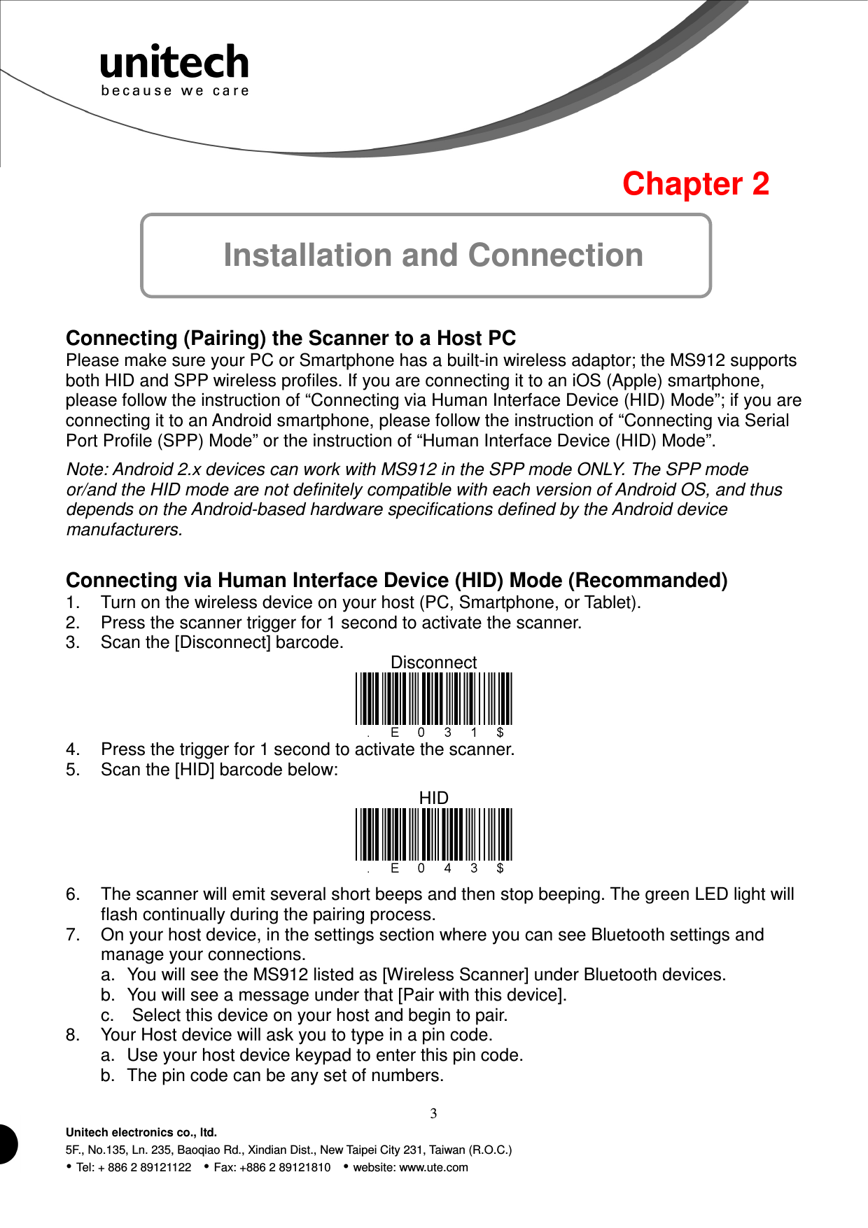  3 Unitech electronics co., ltd. 5F., No.135, Ln. 235, Baoqiao Rd., Xindian Dist., New Taipei City 231, Taiwan (R.O.C.)  Tel: + 886 2 89121122    Fax: +886 2 89121810    website: www.ute.com  Chapter 2 Installation and Connection   Connecting (Pairing) the Scanner to a Host PC Please make sure your PC or Smartphone has a built-in wireless adaptor; the MS912 supports both HID and SPP wireless profiles. If you are connecting it to an iOS (Apple) smartphone, please follow the instruction of “Connecting via Human Interface Device (HID) Mode”; if you are connecting it to an Android smartphone, please follow the instruction of “Connecting via Serial Port Profile (SPP) Mode” or the instruction of “Human Interface Device (HID) Mode”. Note: Android 2.x devices can work with MS912 in the SPP mode ONLY. The SPP mode or/and the HID mode are not definitely compatible with each version of Android OS, and thus depends on the Android-based hardware specifications defined by the Android device manufacturers.  Connecting via Human Interface Device (HID) Mode (Recommanded) 1.  Turn on the wireless device on your host (PC, Smartphone, or Tablet). 2.  Press the scanner trigger for 1 second to activate the scanner. 3.  Scan the [Disconnect] barcode. Disconnect  4.  Press the trigger for 1 second to activate the scanner. 5.  Scan the [HID] barcode below: HID  6.  The scanner will emit several short beeps and then stop beeping. The green LED light will flash continually during the pairing process. 7.  On your host device, in the settings section where you can see Bluetooth settings and manage your connections. a.  You will see the MS912 listed as [Wireless Scanner] under Bluetooth devices. b.  You will see a message under that [Pair with this device]. c.  Select this device on your host and begin to pair. 8.  Your Host device will ask you to type in a pin code. a.  Use your host device keypad to enter this pin code. b.  The pin code can be any set of numbers. 