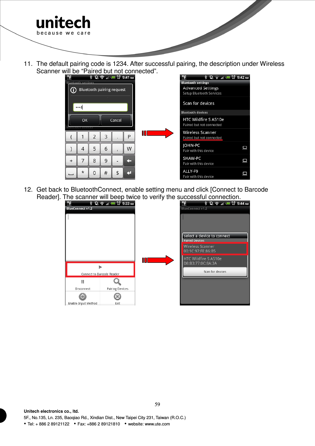  59 Unitech electronics co., ltd. 5F., No.135, Ln. 235, Baoqiao Rd., Xindian Dist., New Taipei City 231, Taiwan (R.O.C.)  Tel: + 886 2 89121122    Fax: +886 2 89121810    website: www.ute.com 11.  The default pairing code is 1234. After successful pairing, the description under Wireless Scanner will be “Paired but not connected”.          12.  Get back to BluetoothConnect, enable setting menu and click [Connect to Barcode Reader]. The scanner will beep twice to verify the successful connection.          