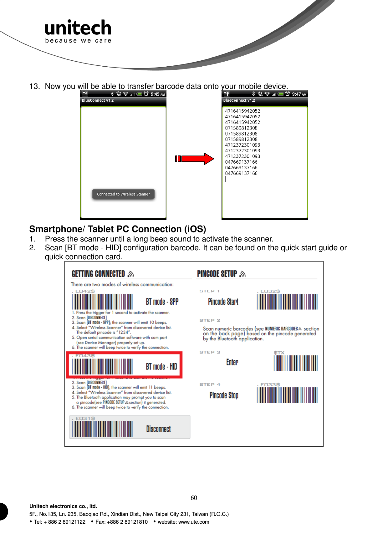  60 Unitech electronics co., ltd. 5F., No.135, Ln. 235, Baoqiao Rd., Xindian Dist., New Taipei City 231, Taiwan (R.O.C.)  Tel: + 886 2 89121122    Fax: +886 2 89121810    website: www.ute.com 13.  Now you will be able to transfer barcode data onto your mobile device.          Smartphone/ Tablet PC Connection (iOS) 1.  Press the scanner until a long beep sound to activate the scanner. 2.  Scan [BT mode - HID] configuration barcode. It can be found on the quick start guide or quick connection card.  