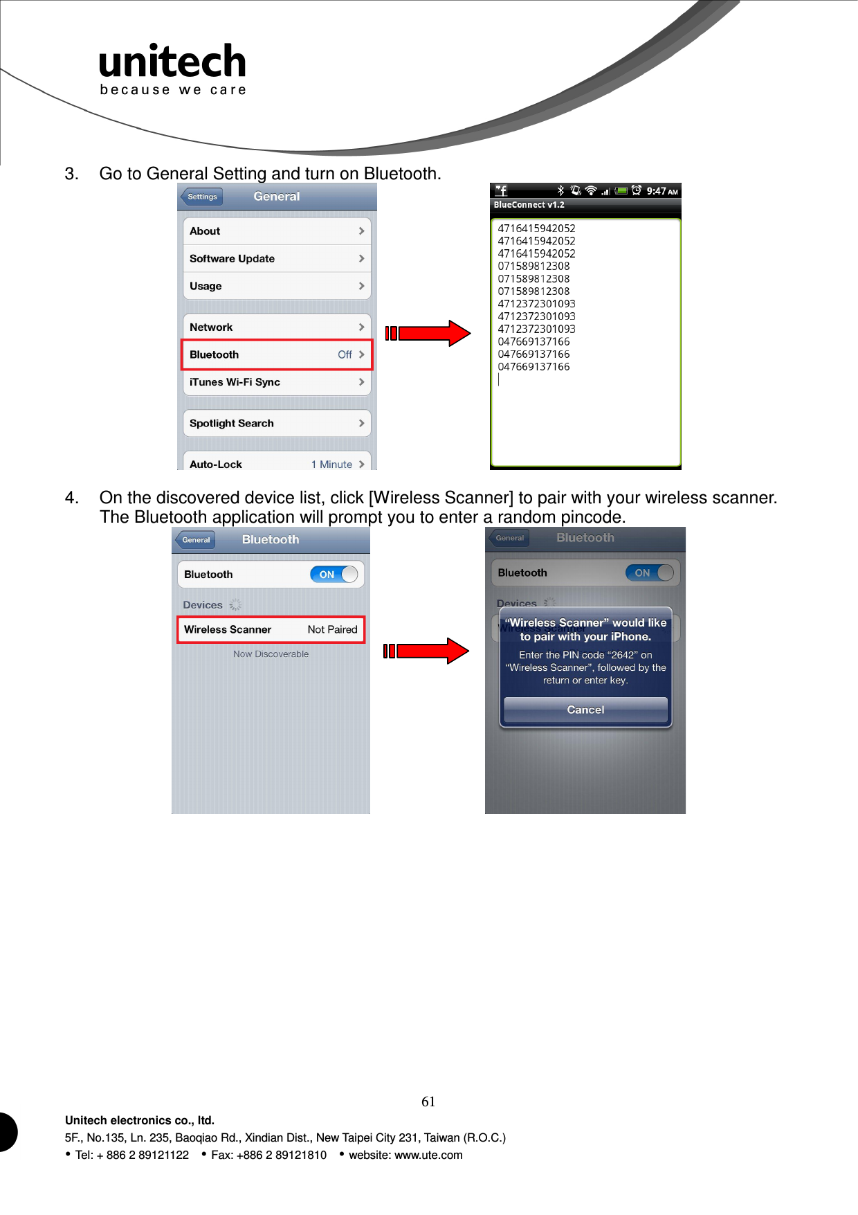  61 Unitech electronics co., ltd. 5F., No.135, Ln. 235, Baoqiao Rd., Xindian Dist., New Taipei City 231, Taiwan (R.O.C.)  Tel: + 886 2 89121122    Fax: +886 2 89121810    website: www.ute.com 3.  Go to General Setting and turn on Bluetooth.          4.  On the discovered device list, click [Wireless Scanner] to pair with your wireless scanner. The Bluetooth application will prompt you to enter a random pincode.          