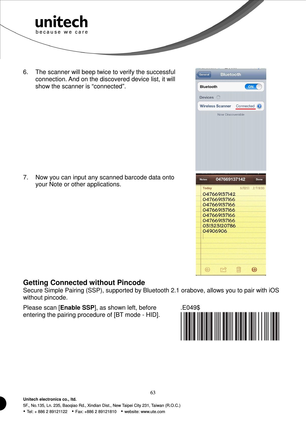  63 Unitech electronics co., ltd. 5F., No.135, Ln. 235, Baoqiao Rd., Xindian Dist., New Taipei City 231, Taiwan (R.O.C.)  Tel: + 886 2 89121122    Fax: +886 2 89121810    website: www.ute.com  6.  The scanner will beep twice to verify the successful connection. And on the discovered device list, it will show the scanner is “connected”.  7.  Now you can input any scanned barcode data onto your Note or other applications.  Getting Connected without Pincode Secure Simple Pairing (SSP), supported by Bluetooth 2.1 orabove, allows you to pair with iOS without pincode. Please scan [Enable SSP], as shown left, before entering the pairing procedure of [BT mode - HID]. .E049$      