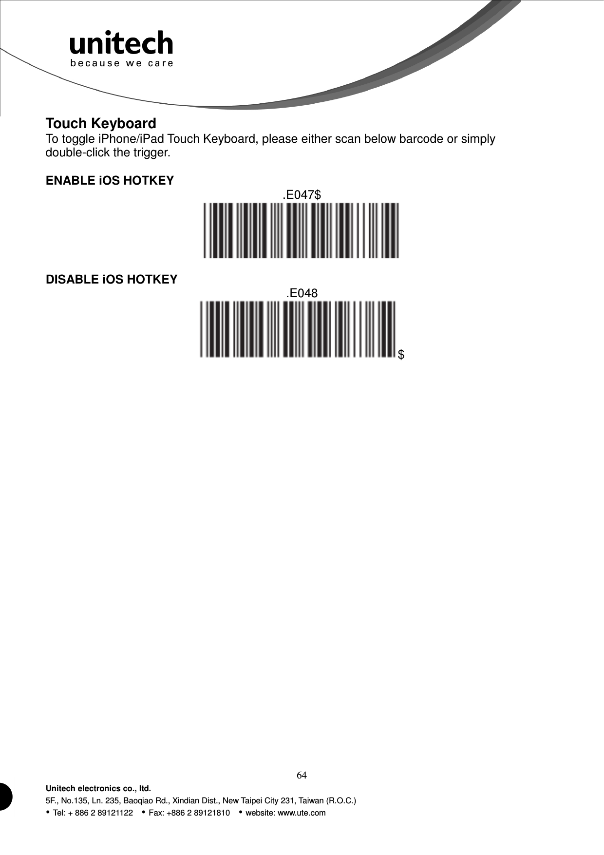  64 Unitech electronics co., ltd. 5F., No.135, Ln. 235, Baoqiao Rd., Xindian Dist., New Taipei City 231, Taiwan (R.O.C.)  Tel: + 886 2 89121122    Fax: +886 2 89121810    website: www.ute.com Touch Keyboard To toggle iPhone/iPad Touch Keyboard, please either scan below barcode or simply double-click the trigger.  ENABLE iOS HOTKEY .E047$   DISABLE iOS HOTKEY .E048 $   