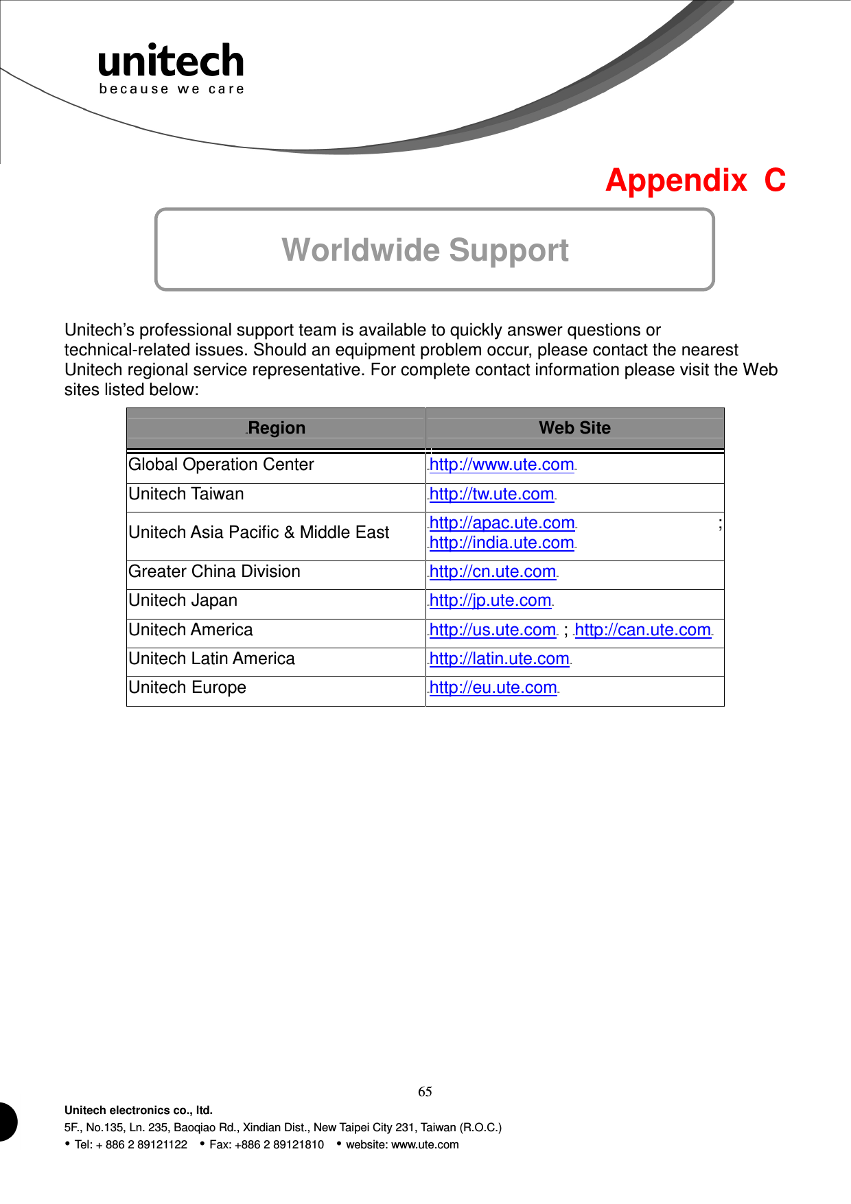  65 Unitech electronics co., ltd. 5F., No.135, Ln. 235, Baoqiao Rd., Xindian Dist., New Taipei City 231, Taiwan (R.O.C.)  Tel: + 886 2 89121122    Fax: +886 2 89121810    website: www.ute.com  Appendix  C Worldwide Support   Unitech’s professional support team is available to quickly answer questions or technical-related issues. Should an equipment problem occur, please contact the nearest Unitech regional service representative. For complete contact information please visit the Web sites listed below: 42BRegion  Web Site Global Operation Center HUhttp://www.ute.comUH   Unitech Taiwan HUhttp://tw.ute.comUH   Unitech Asia Pacific &amp; Middle East HUhttp://apac.ute.comUH ; HUhttp://india.ute.comUH   Greater China Division HUhttp://cn.ute.comUH   Unitech Japan HUhttp://jp.ute.comUH   Unitech America HUhttp://us.ute.comUH ; HUhttp://can.ute.comUH  Unitech Latin America HUhttp://latin.ute.comUH   Unitech Europe HUhttp://eu.ute.comUH                      