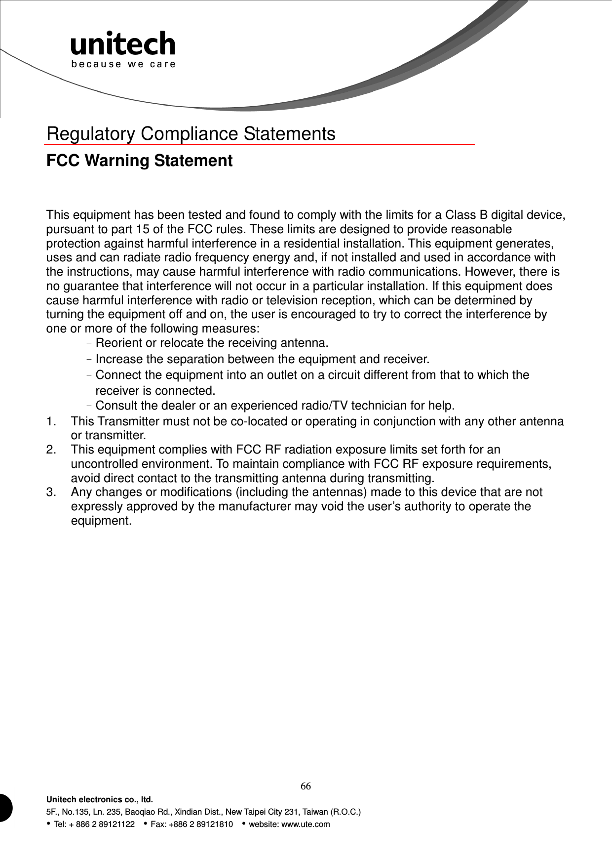  66 Unitech electronics co., ltd. 5F., No.135, Ln. 235, Baoqiao Rd., Xindian Dist., New Taipei City 231, Taiwan (R.O.C.)  Tel: + 886 2 89121122    Fax: +886 2 89121810    website: www.ute.com Regulatory Compliance Statements FCC Warning Statement This equipment has been tested and found to comply with the limits for a Class B digital device, pursuant to part 15 of the FCC rules. These limits are designed to provide reasonable protection against harmful interference in a residential installation. This equipment generates, uses and can radiate radio frequency energy and, if not installed and used in accordance with the instructions, may cause harmful interference with radio communications. However, there is no guarantee that interference will not occur in a particular installation. If this equipment does cause harmful interference with radio or television reception, which can be determined by turning the equipment off and on, the user is encouraged to try to correct the interference by one or more of the following measures: –Reorient or relocate the receiving antenna. –Increase the separation between the equipment and receiver. –Connect the equipment into an outlet on a circuit different from that to which the receiver is connected. –Consult the dealer or an experienced radio/TV technician for help. 1.  This Transmitter must not be co-located or operating in conjunction with any other antenna or transmitter. 2.  This equipment complies with FCC RF radiation exposure limits set forth for an uncontrolled environment. To maintain compliance with FCC RF exposure requirements, avoid direct contact to the transmitting antenna during transmitting. 3.  Any changes or modifications (including the antennas) made to this device that are not expressly approved by the manufacturer may void the user’s authority to operate the equipment.  