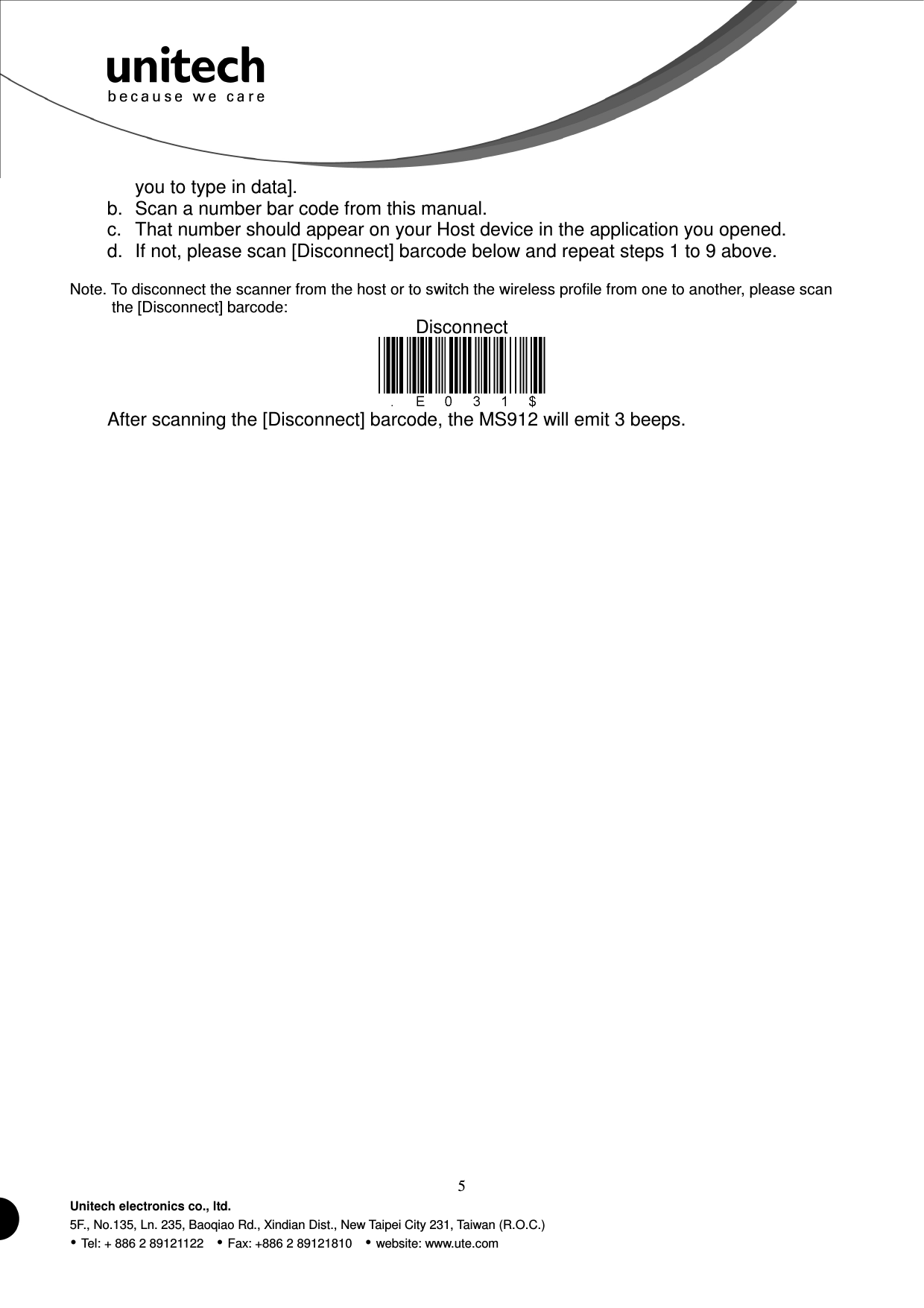  5 Unitech electronics co., ltd. 5F., No.135, Ln. 235, Baoqiao Rd., Xindian Dist., New Taipei City 231, Taiwan (R.O.C.)  Tel: + 886 2 89121122    Fax: +886 2 89121810    website: www.ute.com  you to type in data]. b.  Scan a number bar code from this manual. c.  That number should appear on your Host device in the application you opened. d.  If not, please scan [Disconnect] barcode below and repeat steps 1 to 9 above. Note. To disconnect the scanner from the host or to switch the wireless profile from one to another, please scan the [Disconnect] barcode: Disconnect  After scanning the [Disconnect] barcode, the MS912 will emit 3 beeps.