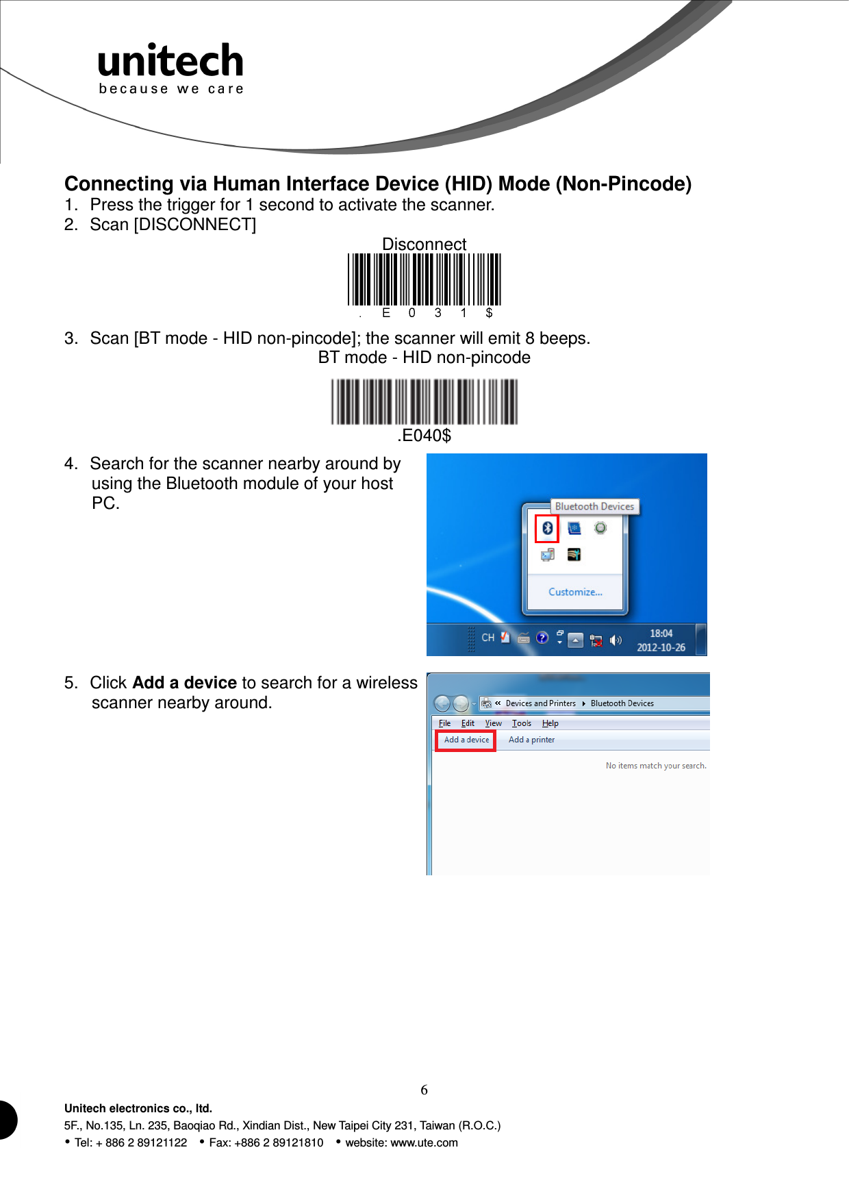  6 Unitech electronics co., ltd. 5F., No.135, Ln. 235, Baoqiao Rd., Xindian Dist., New Taipei City 231, Taiwan (R.O.C.)  Tel: + 886 2 89121122    Fax: +886 2 89121810    website: www.ute.com  Connecting via Human Interface Device (HID) Mode (Non-Pincode) 1.  Press the trigger for 1 second to activate the scanner. 2.  Scan [DISCONNECT] Disconnect  3.  Scan [BT mode - HID non-pincode]; the scanner will emit 8 beeps. BT mode - HID non-pincode  .E040$ 4.  Search for the scanner nearby around by using the Bluetooth module of your host PC.  5.  Click Add a device to search for a wireless scanner nearby around.  