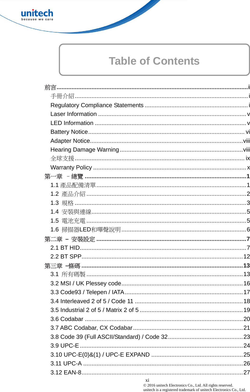  xi © 2016 unitech Electronics Co., Ltd. All rights reserved.   unitech is a registered trademark of unitech Electronics Co., Ltd. Table of Contents      前言...................................................................................................................i 手冊介紹........................................................................................................i Regulatory Compliance Statements .............................................................. i Laser Information .........................................................................................v LED Information ...........................................................................................v Battery Notice.............................................................................................. vi Adapter Notice............................................................................................viii Hearing Damage Warning ..........................................................................viii 全球支援...................................................................................................... ix Warranty Policy ............................................................................................x 第一章  –總覽 .................................................................................................1 1.1 產品配備清單..........................................................................................1 1.2  產品介紹 ................................................................................................2 1.3  規格 .......................................................................................................3 1.4  安裝與連線.............................................................................................5 1.5  電池充電 ................................................................................................5 1.6  掃描器LED和嗶聲說明...........................................................................6 第二章 – 安裝設定 ..........................................................................................7 2.1 BT HID....................................................................................................7 2.2 BT SPP.................................................................................................12 第三章 –條碼 .................................................................................................13 3.1  所有碼製 ..............................................................................................13 3.2 MSI / UK Plessey code.........................................................................16 3.3 Code93 / Telepen / IATA.......................................................................17 3.4 Interleaved 2 of 5 / Code 11 .................................................................18 3.5 Industrial 2 of 5 / Matrix 2 of 5 ..............................................................19 3.6 Codabar ...............................................................................................20 3.7 ABC Codabar, CX Codabar..................................................................21 3.8 Code 39 (Full ASCII/Standard) / Code 32.............................................23 3.9 UPC-E ..................................................................................................24 3.10 UPC-E(0)&amp;(1) / UPC-E EXPAND .......................................................25 3.11 UPC-A ................................................................................................26 3.12 EAN-8.................................................................................................27 