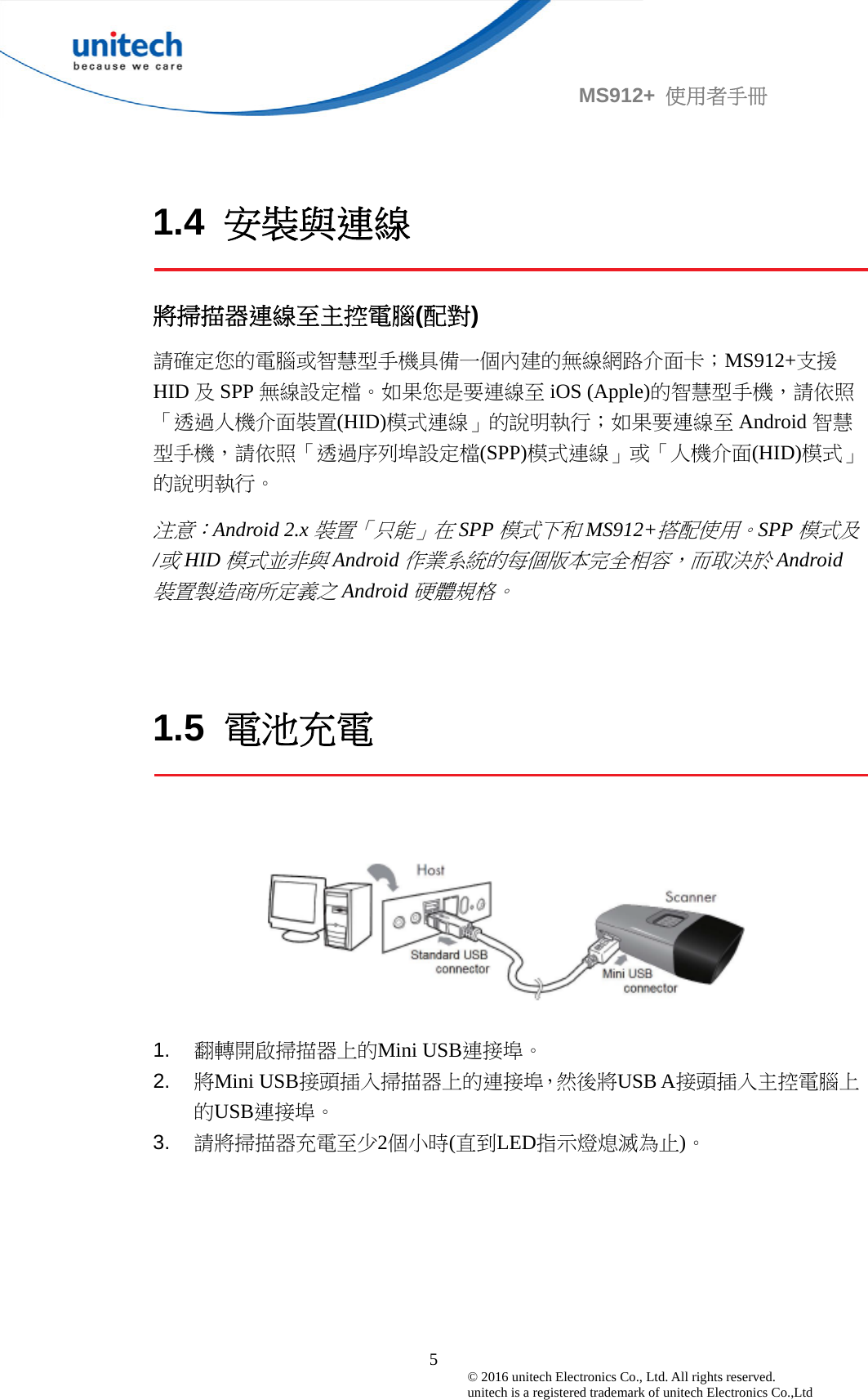                                             5© 2016 unitech Electronics Co., Ltd. All rights reserved.   unitech is a registered trademark of unitech Electronics Co.,Ltd MS912+  使用者手冊 1.4  安裝與連線  將掃描器連線至主控電腦(配對) 請確定您的電腦或智慧型手機具備一個內建的無線網路介面卡；MS912+支援HID 及SPP 無線設定檔。如果您是要連線至 iOS (Apple)的智慧型手機，請依照「透過人機介面裝置(HID)模式連線」的說明執行；如果要連線至 Android 智慧型手機，請依照「透過序列埠設定檔(SPP)模式連線」或「人機介面(HID)模式」的說明執行。 注意：Android 2.x裝置「只能」在SPP模式下和MS912+搭配使用。SPP模式及/或HID模式並非與Android作業系統的每個版本完全相容，而取決於Android裝置製造商所定義之Android硬體規格。    1.5  電池充電      1.  翻轉開啟掃描器上的Mini USB連接埠。 2.  將Mini USB接頭插入掃描器上的連接埠，然後將USB A接頭插入主控電腦上的USB連接埠。 3.  請將掃描器充電至少2個小時(直到LED指示燈熄滅為止)。  