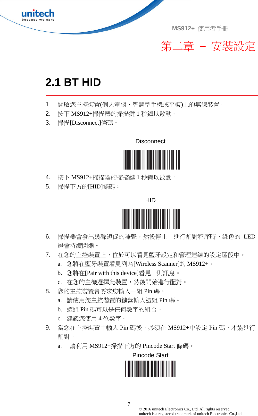                                             7© 2016 unitech Electronics Co., Ltd. All rights reserved.   unitech is a registered trademark of unitech Electronics Co.,Ltd MS912+  使用者手冊 第二章 – 安裝設定  2.1 BT HID  1.  開啟您主控裝置(個人電腦、智慧型手機或平板)上的無線裝置。 2.  按下 MS912+掃描器的掃描鍵 1秒鐘以啟動。 3.  掃描[Disconnect]條碼。  Disconnect  4.  按下 MS912+掃描器的掃描鍵 1秒鐘以啟動。 5.  掃描下方的[HID]條碼： HID  6.  掃描器會發出幾聲短促的嗶聲，然後停止。進行配對程序時，綠色的 LED燈會持續閃爍。 7.  在您的主控裝置上，位於可以看見藍牙設定和管理連線的設定區段中。 a. 您將在藍牙裝置看見列為[Wireless Scanner]的MS912+。 b. 您將在[Pair with this device]看見一則訊息。 c. 在您的主機選擇此裝置，然後開始進行配對。 8.  您的主控裝置會要求您輸入一組 Pin 碼。 a. 請使用您主控裝置的鍵盤輸入這組 Pin 碼。 b. 這組 Pin 碼可以是任何數字的組合。 c. 建議您使用 4位數字。 9.  當您在主控裝置中輸入 Pin 碼後，必須在 MS912+中設定 Pin 碼，才能進行配對。 a. 請利用 MS912+掃描下方的 Pincode Start 條碼。 Pincode Start   