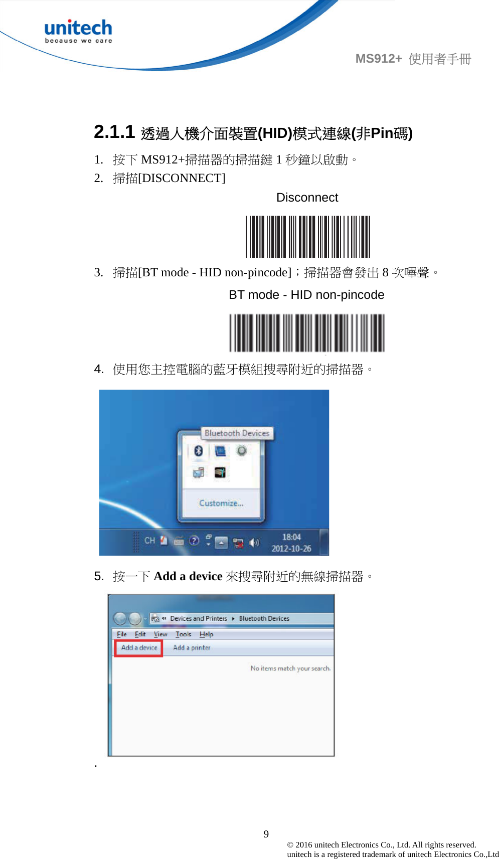                                             9© 2016 unitech Electronics Co., Ltd. All rights reserved.   unitech is a registered trademark of unitech Electronics Co.,Ltd MS912+  使用者手冊  2.1.1 透過人機介面裝置(HID)模式連線(非Pin碼) 1. 按下 MS912+掃描器的掃描鍵 1秒鐘以啟動。 2. 掃描[DISCONNECT] Disconnect  3. 掃描[BT mode - HID non-pincode]；掃描器會發出 8次嗶聲。 BT mode - HID non-pincode  4.  使用您主控電腦的藍牙模組搜尋附近的掃描器。  5.  按一下 Add a device 來搜尋附近的無線掃描器。 .    