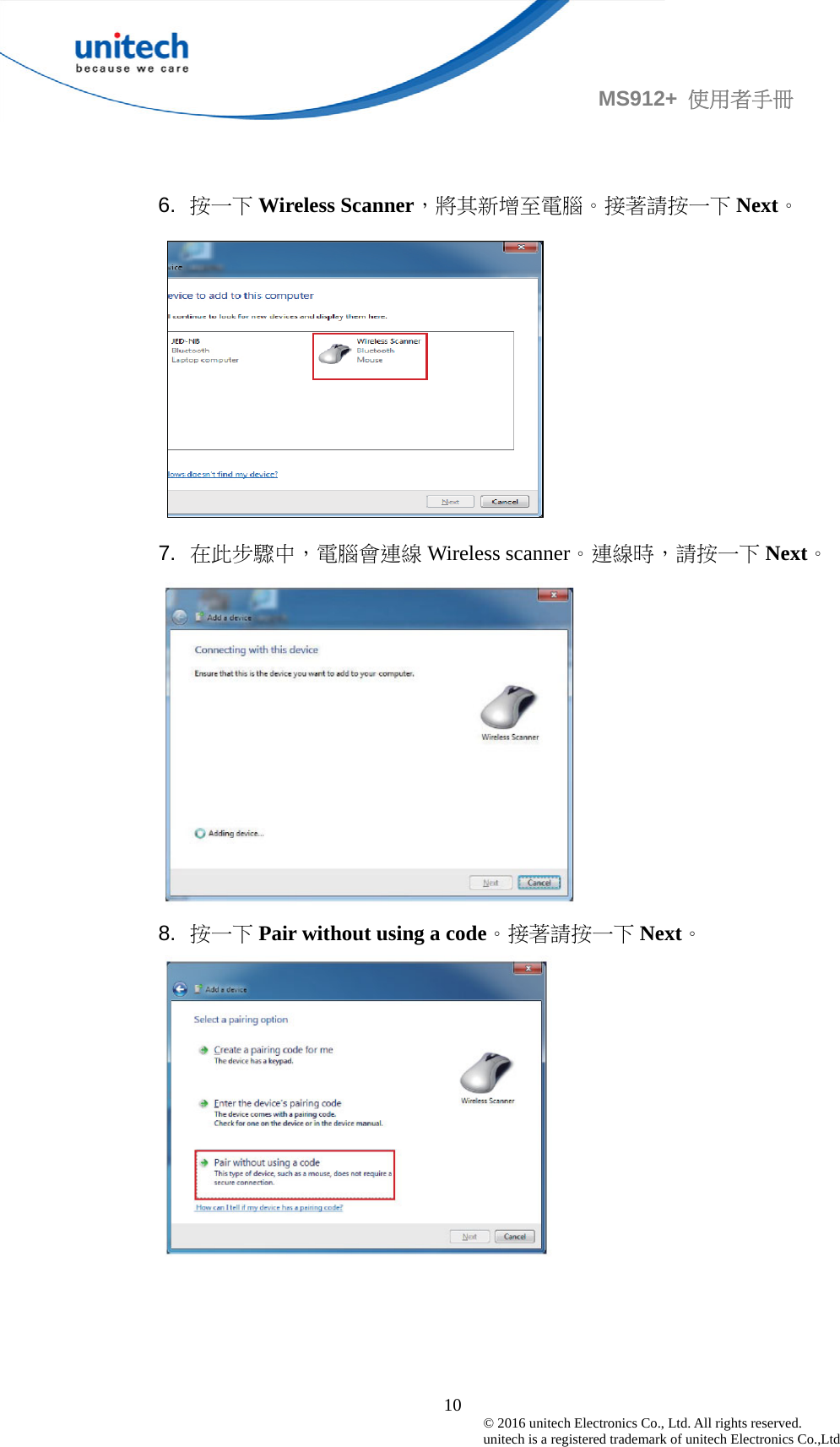                                             10 © 2016 unitech Electronics Co., Ltd. All rights reserved.   unitech is a registered trademark of unitech Electronics Co.,Ltd MS912+  使用者手冊   6.  按一下 Wireless Scanner，將其新增至電腦。接著請按一下 Next。  7.  在此步驟中，電腦會連線 Wireless scanner。連線時，請按一下 Next。  8.  按一下 Pair without using a code。接著請按一下 Next。   
