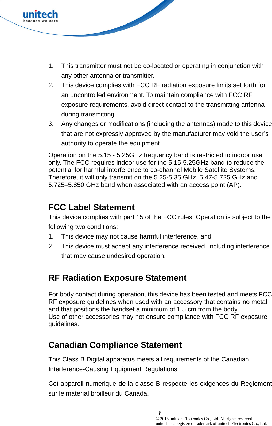  ii © 2016 unitech Electronics Co., Ltd. All rights reserved.   unitech is a registered trademark of unitech Electronics Co., Ltd. 1.  This transmitter must not be co-located or operating in conjunction with any other antenna or transmitter. 2.  This device complies with FCC RF radiation exposure limits set forth for an uncontrolled environment. To maintain compliance with FCC RF exposure requirements, avoid direct contact to the transmitting antenna during transmitting. 3.  Any changes or modifications (including the antennas) made to this device that are not expressly approved by the manufacturer may void the user’s authority to operate the equipment. Operation on the 5.15 - 5.25GHz frequency band is restricted to indoor use only. The FCC requires indoor use for the 5.15-5.25GHz band to reduce the potential for harmful interference to co-channel Mobile Satellite Systems. Therefore, it will only transmit on the 5.25-5.35 GHz, 5.47-5.725 GHz and 5.725–5.850 GHz band when associated with an access point (AP).  FCC Label Statement This device complies with part 15 of the FCC rules. Operation is subject to the following two conditions: 1.  This device may not cause harmful interference, and 2.  This device must accept any interference received, including interference that may cause undesired operation.  RF Radiation Exposure Statement For body contact during operation, this device has been tested and meets FCC RF exposure guidelines when used with an accessory that contains no metal and that positions the handset a minimum of 1.5 cm from the body. Use of other accessories may not ensure compliance with FCC RF exposure guidelines.  Canadian Compliance Statement This Class B Digital apparatus meets all requirements of the Canadian Interference-Causing Equipment Regulations. Cet appareil numerique de la classe B respecte les exigences du Reglement sur le material broilleur du Canada.  