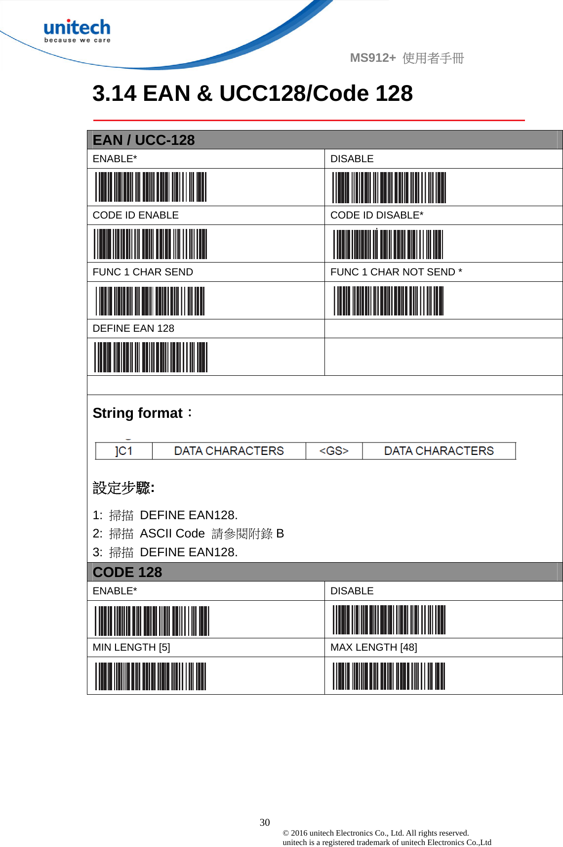                                             30 © 2016 unitech Electronics Co., Ltd. All rights reserved.   unitech is a registered trademark of unitech Electronics Co.,Ltd MS912+  使用者手冊 3.14 EAN &amp; UCC128/Code 128  EAN / UCC-128 ENABLE* DISABLE    CODE ID ENABLE  CODE ID DISABLE*   FUNC 1 CHAR SEND  FUNC 1 CHAR NOT SEND *   DEFINE EAN 128      String format：  設定步驟: 1:  掃描 DEFINE EAN128. 2:  掃描 ASCII Code 請參閱附錄 B 3:  掃描 DEFINE EAN128. CODE 128 ENABLE* DISABLE   MIN LENGTH [5]  MAX LENGTH [48]   