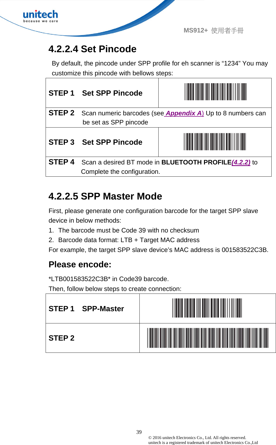                                             39 © 2016 unitech Electronics Co., Ltd. All rights reserved.   unitech is a registered trademark of unitech Electronics Co.,Ltd MS912+  使用者手冊 4.2.2.4 Set Pincode   By default, the pincode under SPP profile for eh scanner is “1234” You may customize this pincode with bellows steps: STEP 1    Set SPP Pincode   STEP 2  Scan numeric barcodes (see Appendix A) Up to 8 numbers can be set as SPP pincode STEP 3    Set SPP Pincode   STEP 4  Scan a desired BT mode in BLUETOOTH PROFILE(4.2.2) to           Complete the configuration.  4.2.2.5 SPP Master Mode First, please generate one configuration barcode for the target SPP slave device in below methods: 1.  The barcode must be Code 39 with no checksum 2.  Barcode data format: LTB + Target MAC address For example, the target SPP slave device’s MAC address is 001583522C3B. Please encode: *LTB001583522C3B* in Code39 barcode. Then, follow below steps to create connection: STEP 1    SPP-Master  STEP 2   