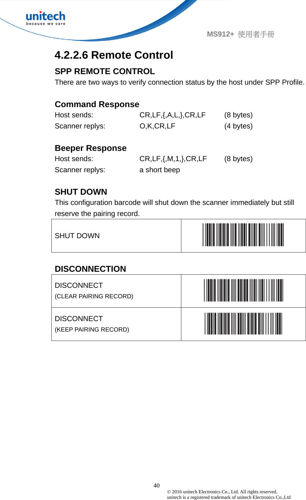                                             40 © 2016 unitech Electronics Co., Ltd. All rights reserved.   unitech is a registered trademark of unitech Electronics Co.,Ltd MS912+  使用者手冊 4.2.2.6 Remote Control SPP REMOTE CONTROL There are two ways to verify connection status by the host under SPP Profile.  Command Response Host sends:  CR,LF,{,A,L,},CR,LF  (8 bytes) Scanner replys:  O,K,CR,LF  (4 bytes)  Beeper Response Host sends:  CR,LF,{,M,1,},CR,LF  (8 bytes) Scanner replys:  a short beep    SHUT DOWN   This configuration barcode will shut down the scanner immediately but still reserve the pairing record. SHUT DOWN   DISCONNECTION DISCONNECT  (CLEAR PAIRING RECORD)   DISCONNECT  (KEEP PAIRING RECORD)    