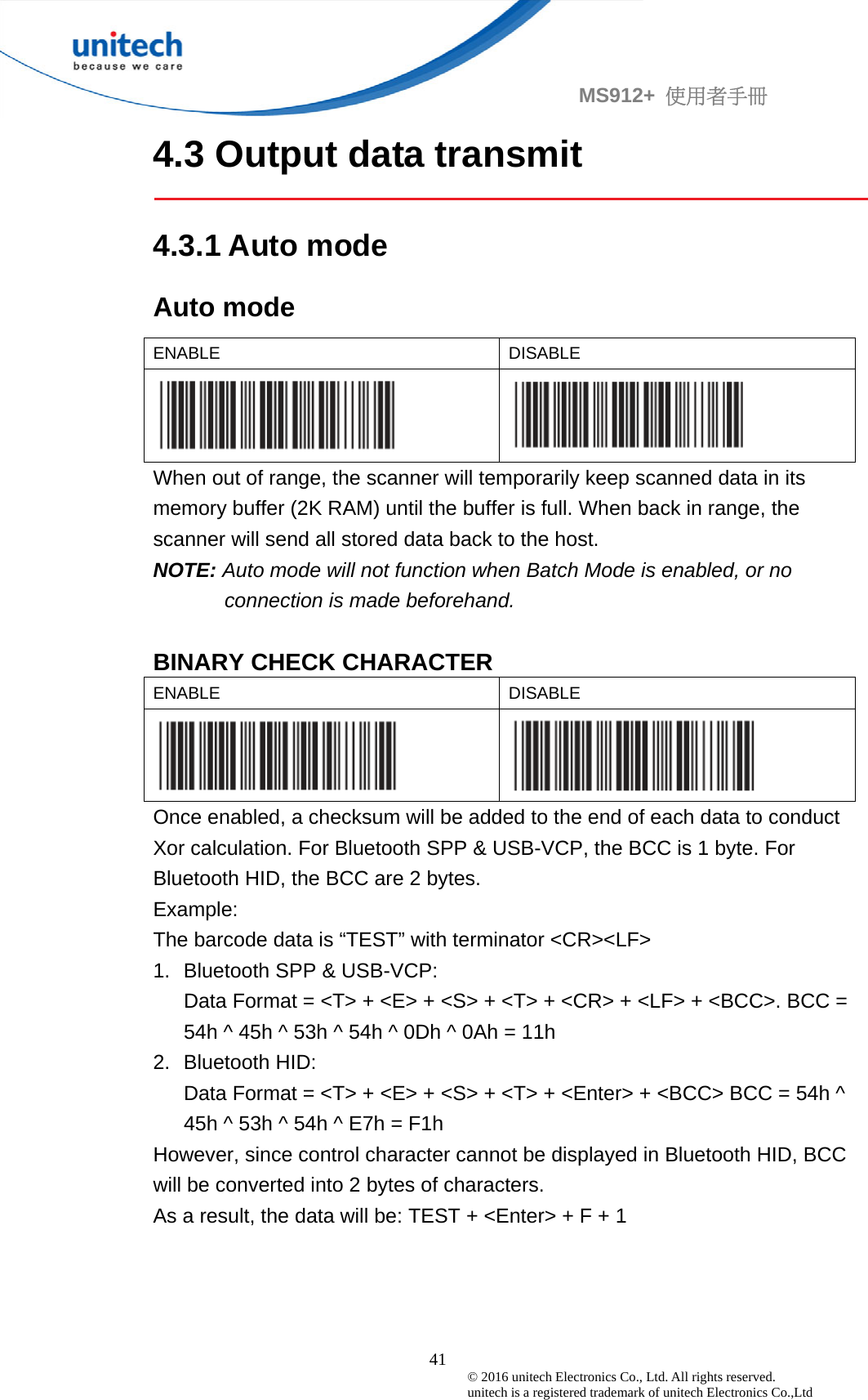                                             41 © 2016 unitech Electronics Co., Ltd. All rights reserved.   unitech is a registered trademark of unitech Electronics Co.,Ltd MS912+  使用者手冊 4.3 Output data transmit  4.3.1 Auto mode Auto mode ENABLE   DISABLE     When out of range, the scanner will temporarily keep scanned data in its memory buffer (2K RAM) until the buffer is full. When back in range, the scanner will send all stored data back to the host. NOTE: Auto mode will not function when Batch Mode is enabled, or no connection is made beforehand.  BINARY CHECK CHARACTER ENABLE   DISABLE     Once enabled, a checksum will be added to the end of each data to conduct Xor calculation. For Bluetooth SPP &amp; USB-VCP, the BCC is 1 byte. For Bluetooth HID, the BCC are 2 bytes. Example: The barcode data is “TEST” with terminator &lt;CR&gt;&lt;LF&gt; 1. Bluetooth SPP &amp; USB-VCP: Data Format = &lt;T&gt; + &lt;E&gt; + &lt;S&gt; + &lt;T&gt; + &lt;CR&gt; + &lt;LF&gt; + &lt;BCC&gt;. BCC = 54h ^ 45h ^ 53h ^ 54h ^ 0Dh ^ 0Ah = 11h 2. Bluetooth HID: Data Format = &lt;T&gt; + &lt;E&gt; + &lt;S&gt; + &lt;T&gt; + &lt;Enter&gt; + &lt;BCC&gt; BCC = 54h ^ 45h ^ 53h ^ 54h ^ E7h = F1h However, since control character cannot be displayed in Bluetooth HID, BCC will be converted into 2 bytes of characters. As a result, the data will be: TEST + &lt;Enter&gt; + F + 1 