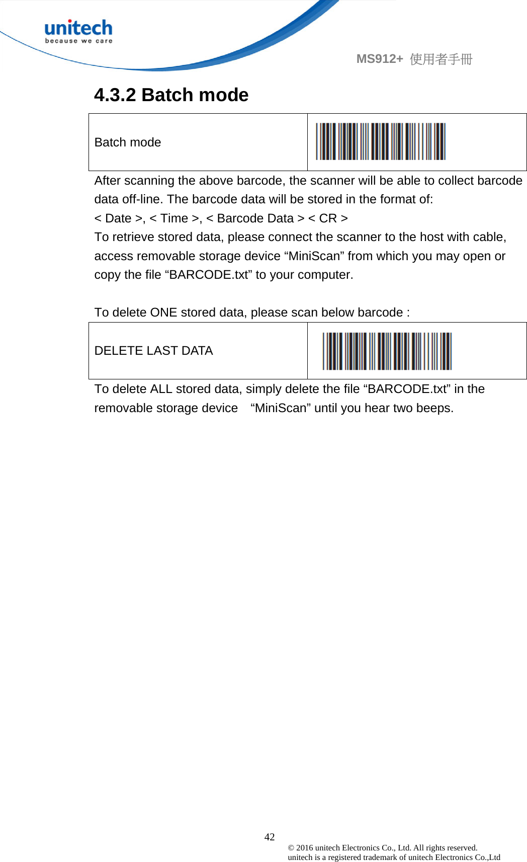                                             42 © 2016 unitech Electronics Co., Ltd. All rights reserved.   unitech is a registered trademark of unitech Electronics Co.,Ltd MS912+  使用者手冊 4.3.2 Batch mode Batch mode  After scanning the above barcode, the scanner will be able to collect barcode data off-line. The barcode data will be stored in the format of: &lt; Date &gt;, &lt; Time &gt;, &lt; Barcode Data &gt; &lt; CR &gt; To retrieve stored data, please connect the scanner to the host with cable, access removable storage device “MiniScan” from which you may open or copy the file “BARCODE.txt” to your computer.  To delete ONE stored data, please scan below barcode : DELETE LAST DATA  To delete ALL stored data, simply delete the file “BARCODE.txt” in the removable storage device    “MiniScan” until you hear two beeps.
