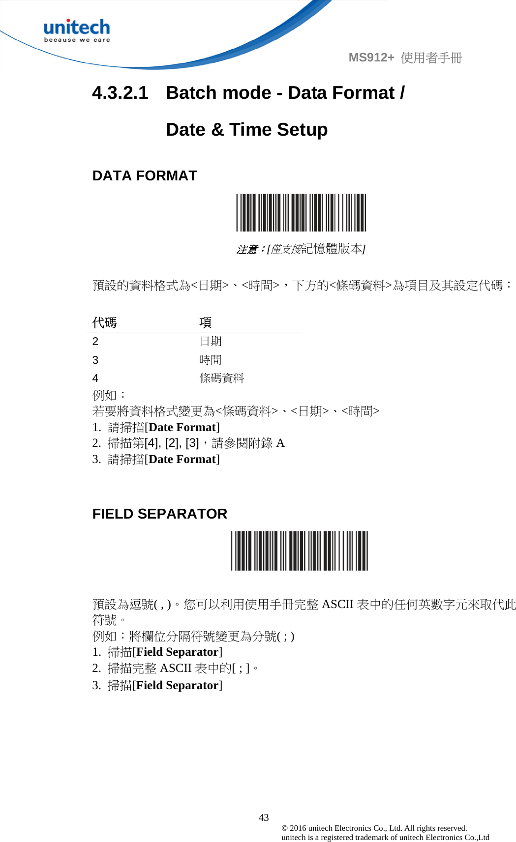                                             43 © 2016 unitech Electronics Co., Ltd. All rights reserved.   unitech is a registered trademark of unitech Electronics Co.,Ltd MS912+  使用者手冊 4.3.2.1  Batch mode - Data Format /         Date &amp; Time Setup  DATA FORMAT    注意：[僅支搜記憶體版本]  預設的資料格式為&lt;日期&gt;、&lt;時間&gt;，下方的&lt;條碼資料&gt;為項目及其設定代碼：  代碼 項 2 日期 3 時間 4 條碼資料 例如： 若要將資料格式變更為&lt;條碼資料&gt;、&lt;日期&gt;、&lt;時間&gt; 1.  請掃描[Date Format] 2.  掃描第[4], [2], [3]，請參閱附錄 A 3.  請掃描[Date Format]   FIELD SEPARATOR   預設為逗號( , )。您可以利用使用手冊完整 ASCII 表中的任何英數字元來取代此符號。 例如：將欄位分隔符號變更為分號( ; ) 1.  掃描[Field Separator] 2.  掃描完整 ASCII 表中的[ ; ]。 3.  掃描[Field Separator]