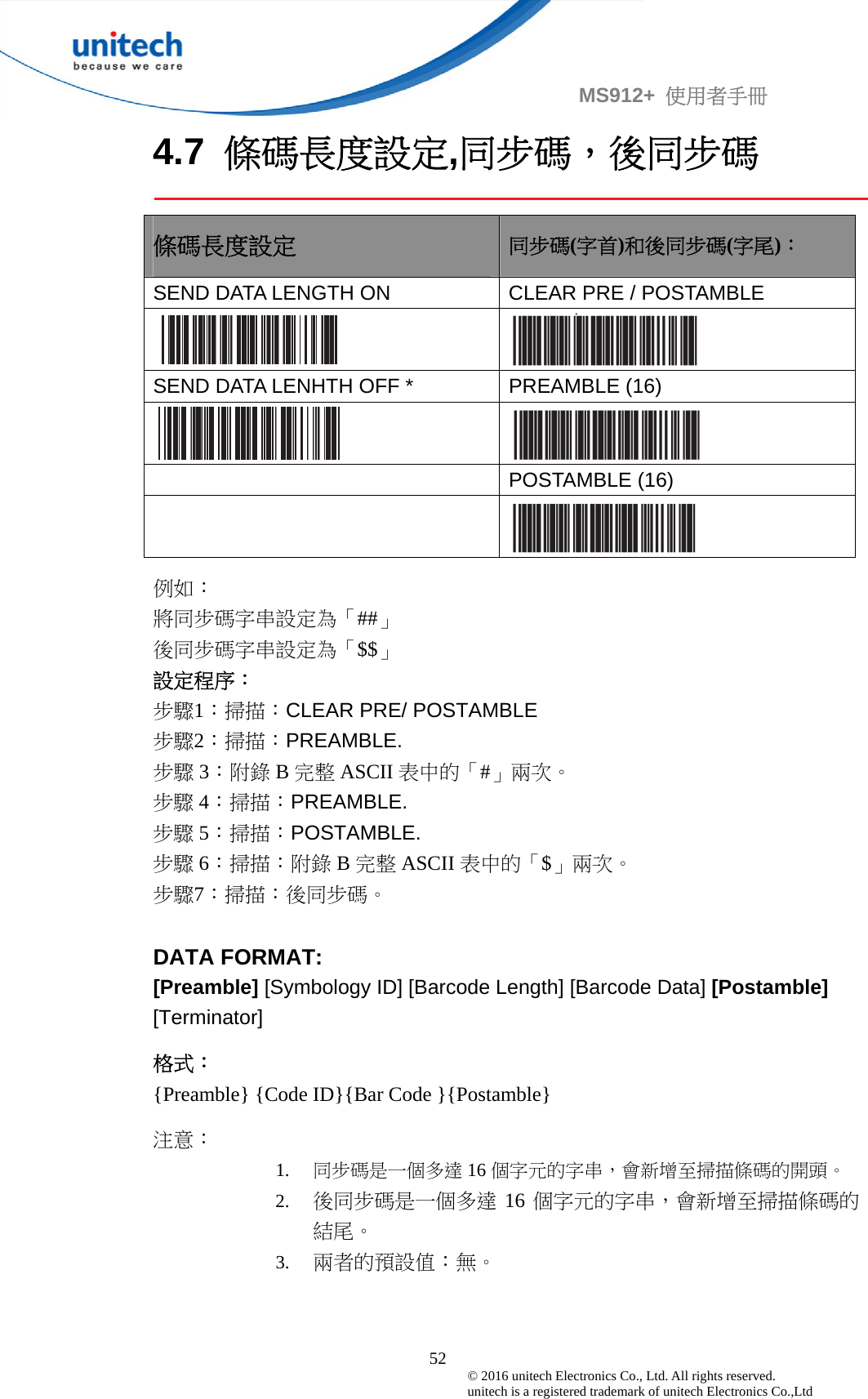                                             52 © 2016 unitech Electronics Co., Ltd. All rights reserved.   unitech is a registered trademark of unitech Electronics Co.,Ltd MS912+  使用者手冊 4.7  條碼長度設定,同步碼，後同步碼  條碼長度設定 同步碼(字首)和後同步碼(字尾)： SEND DATA LENGTH ON  CLEAR PRE / POSTAMBLE     SEND DATA LENHTH OFF *  PREAMBLE (16)    POSTAMBLE (16)   例如： 將同步碼字串設定為「##」 後同步碼字串設定為「$$」 設定程序： 步驟1：掃描：CLEAR PRE/ POSTAMBLE 步驟2：掃描：PREAMBLE. 步驟 3：附錄 B完整 ASCII 表中的「#」兩次。 步驟 4：掃描：PREAMBLE. 步驟 5：掃描：POSTAMBLE. 步驟 6：掃描：附錄 B完整 ASCII 表中的「$」兩次。 步驟7：掃描：後同步碼。  DATA FORMAT: [Preamble] [Symbology ID] [Barcode Length] [Barcode Data] [Postamble] [Terminator] 格式： {Preamble} {Code ID}{Bar Code }{Postamble} 注意： 1. 同步碼是一個多達 16 個字元的字串，會新增至掃描條碼的開頭。 2. 後同步碼是一個多達 16 個字元的字串，會新增至掃描條碼的結尾。 3. 兩者的預設值：無。 