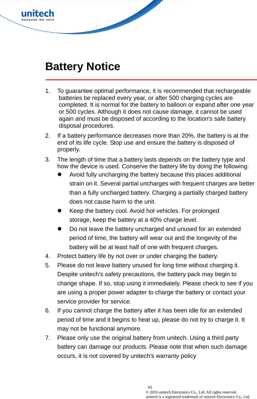  vi © 2016 unitech Electronics Co., Ltd. All rights reserved.   unitech is a registered trademark of unitech Electronics Co., Ltd. Battery Notice  1.  To guarantee optimal performance, it is recommended that rechargeable batteries be replaced every year, or after 500 charging cycles are completed. It is normal for the battery to balloon or expand after one year or 500 cycles. Although it does not cause damage, it cannot be used again and must be disposed of according to the location&apos;s safe battery disposal procedures. 2.  If a battery performance decreases more than 20%, the battery is at the end of its life cycle. Stop use and ensure the battery is disposed of properly. 3.  The length of time that a battery lasts depends on the battery type and how the device is used. Conserve the battery life by doing the following:   Avoid fully uncharging the battery because this places additional strain on it. Several partial uncharges with frequent charges are better than a fully uncharged battery. Charging a partially charged battery does not cause harm to the unit.   Keep the battery cool. Avoid hot vehicles. For prolonged              storage, keep the battery at a 40% charge level.   Do not leave the battery uncharged and unused for an extended period of time, the battery will wear out and the longevity of the battery will be at least half of one with frequent charges. 4.  Protect battery life by not over or under charging the battery. 5.  Please do not leave battery unused for long time without charging it. Despite unitech’s safety precautions, the battery pack may begin to change shape. If so, stop using it immediately. Please check to see if you are using a proper power adapter to charge the battery or contact your service provider for service. 6.  If you cannot charge the battery after it has been idle for an extended period of time and it begins to heat up, please do not try to charge it. It may not be functional anymore. 7.  Please only use the original battery from unitech. Using a third party battery can damage our products. Please note that when such damage occurs, it is not covered by unitech’s warranty policy  