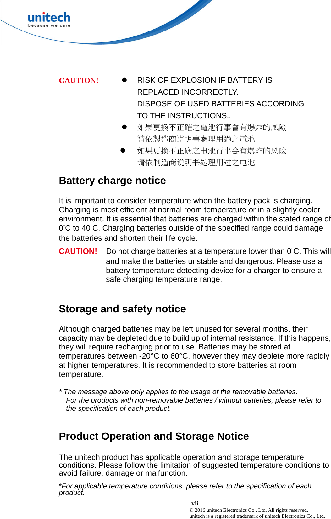  vii © 2016 unitech Electronics Co., Ltd. All rights reserved.   unitech is a registered trademark of unitech Electronics Co., Ltd.   RISK OF EXPLOSION IF BATTERY IS REPLACED INCORRECTLY.   DISPOSE OF USED BATTERIES ACCORDING TO THE INSTRUCTIONS..  如果更換不正確之電池行事會有爆炸的風險 請依製造商說明書處理用過之電池 CAUTION!  如果更换不正确之电池行事会有爆炸的风险 请依制造商说明书处理用过之电池 Battery charge notice It is important to consider temperature when the battery pack is charging. Charging is most efficient at normal room temperature or in a slightly cooler environment. It is essential that batteries are charged within the stated range of 0°C to 40°C. Charging batteries outside of the specified range could damage the batteries and shorten their life cycle. CAUTION!  Do not charge batteries at a temperature lower than 0°C. This will and make the batteries unstable and dangerous. Please use a battery temperature detecting device for a charger to ensure a safe charging temperature range.  Storage and safety notice Although charged batteries may be left unused for several months, their capacity may be depleted due to build up of internal resistance. If this happens, they will require recharging prior to use. Batteries may be stored at temperatures between -20°C to 60°C, however they may deplete more rapidly at higher temperatures. It is recommended to store batteries at room temperature.  * The message above only applies to the usage of the removable batteries.   For the products with non-removable batteries / without batteries, please refer to the specification of each product.  Product Operation and Storage Notice The unitech product has applicable operation and storage temperature conditions. Please follow the limitation of suggested temperature conditions to avoid failure, damage or malfunction. *For applicable temperature conditions, please refer to the specification of each product. 