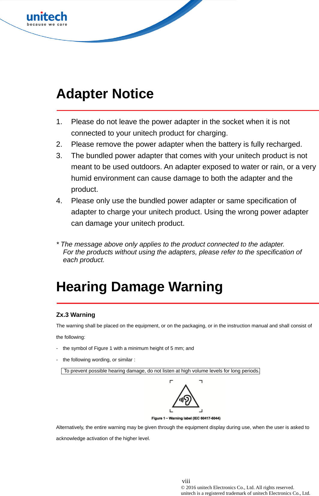  viii © 2016 unitech Electronics Co., Ltd. All rights reserved.   unitech is a registered trademark of unitech Electronics Co., Ltd.  Adapter Notice  1.  Please do not leave the power adapter in the socket when it is not connected to your unitech product for charging. 2.  Please remove the power adapter when the battery is fully recharged. 3.  The bundled power adapter that comes with your unitech product is not meant to be used outdoors. An adapter exposed to water or rain, or a very humid environment can cause damage to both the adapter and the product.  4.  Please only use the bundled power adapter or same specification of adapter to charge your unitech product. Using the wrong power adapter can damage your unitech product.  * The message above only applies to the product connected to the adapter. For the products without using the adapters, please refer to the specification of each product.  Hearing Damage Warning  Zx.3 Warning The warning shall be placed on the equipment, or on the packaging, or in the instruction manual and shall consist of the following: -    the symbol of Figure 1 with a minimum height of 5 mm; and   -    the following wording, or similar :         To prevent possible hearing damage, do not listen at high volume levels for long periods.  Alternatively, the entire warning may be given through the equipment display during use, when the user is asked to acknowledge activation of the higher level. 