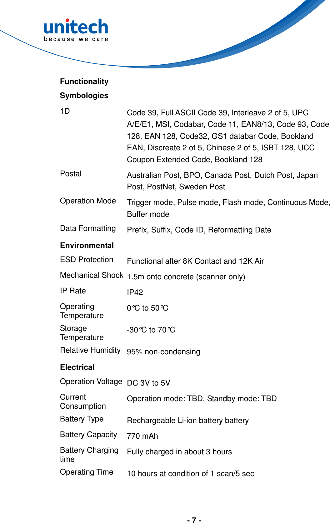  - 7 -  Functionality Symbologies   1D  Code 39, Full ASCII Code 39, Interleave 2 of 5, UPC A/E/E1, MSI, Codabar, Code 11, EAN8/13, Code 93, Code 128, EAN 128, Code32, GS1 databar Code, Bookland EAN, Discreate 2 of 5, Chinese 2 of 5, ISBT 128, UCC Coupon Extended Code, Bookland 128 Postal  Australian Post, BPO, Canada Post, Dutch Post, Japan Post, PostNet, Sweden Post Operation Mode  Trigger mode, Pulse mode, Flash mode, Continuous Mode, Buffer mode Data Formatting  Prefix, Suffix, Code ID, Reformatting Date Environmental ESD Protection  Functional after 8K Contact and 12K Air Mechanical Shock 1.5m onto concrete (scanner only) IP Rate  IP42 Operating Temperature  0°C to 50°C Storage Temperature  -30°C to 70°C Relative Humidity 95% non-condensing Electrical Operation Voltage DC 3V to 5V Current Consumption  Operation mode: TBD, Standby mode: TBD Battery Type  Rechargeable Li-ion battery battery Battery Capacity  770 mAh Battery Charging time  Fully charged in about 3 hours Operating Time  10 hours at condition of 1 scan/5 sec     