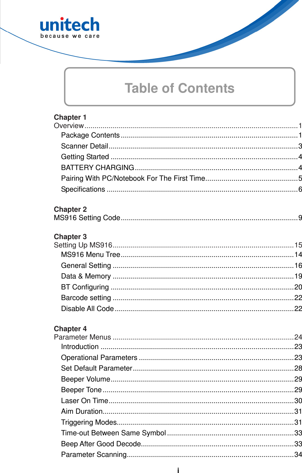   i Table of Contents        Chapter 1 Overview..........................................................................................................1 Package Contents ........................................................................................1 Scanner Detail..............................................................................................3 Getting Started .............................................................................................4 BATTERY CHARGING.................................................................................4 Pairing With PC/Notebook For The First Time..............................................5 Specifications ...............................................................................................6  Chapter 2 MS916 Setting Code........................................................................................9  Chapter 3 Setting Up MS916..........................................................................................15 MS916 Menu Tree......................................................................................14 General Setting ..........................................................................................16 Data &amp; Memory ..........................................................................................19 BT Configuring ...........................................................................................20 Barcode setting ..........................................................................................22 Disable All Code.........................................................................................22  Chapter 4 Parameter Menus ..........................................................................................24 Introduction ................................................................................................23 Operational Parameters .............................................................................23 Set Default Parameter................................................................................28 Beeper Volume...........................................................................................29 Beeper Tone...............................................................................................29 Laser On Time............................................................................................30 Aim Duration...............................................................................................31 Triggering Modes........................................................................................31 Time-out Between Same Symbol ...............................................................33 Beep After Good Decode............................................................................33 Parameter Scanning...................................................................................34 