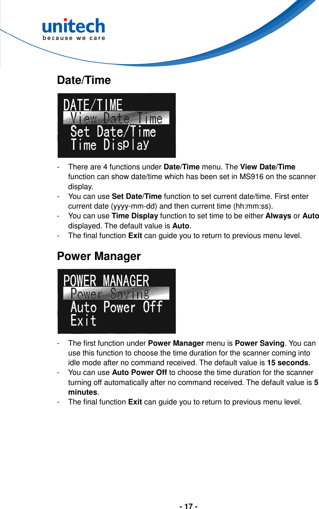  - 17 -        Date/Time  -  There are 4 functions under Date/Time menu. The View Date/Time function can show date/time which has been set in MS916 on the scanner display. -  You can use Set Date/Time function to set current date/time. First enter current date (yyyy-mm-dd) and then current time (hh:mm:ss). -  You can use Time Display function to set time to be either Always or Auto displayed. The default value is Auto. -  The final function Exit can guide you to return to previous menu level.  Power Manager  -  The first function under Power Manager menu is Power Saving. You can use this function to choose the time duration for the scanner coming into idle mode after no command received. The default value is 15 seconds. -  You can use Auto Power Off to choose the time duration for the scanner turning off automatically after no command received. The default value is 5 minutes. -  The final function Exit can guide you to return to previous menu level.  