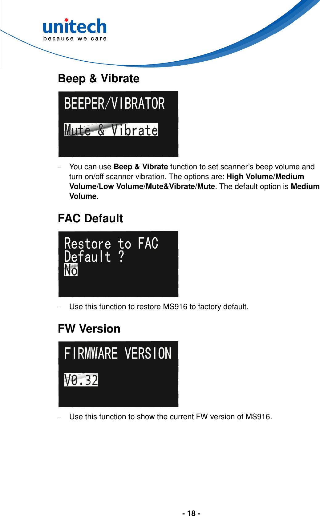  - 18 -       Beep &amp; Vibrate  -  You can use Beep &amp; Vibrate function to set scanner’s beep volume and turn on/off scanner vibration. The options are: High Volume/Medium Volume/Low Volume/Mute&amp;Vibrate/Mute. The default option is Medium Volume.  FAC Default  -  Use this function to restore MS916 to factory default.  FW Version  -  Use this function to show the current FW version of MS916. 