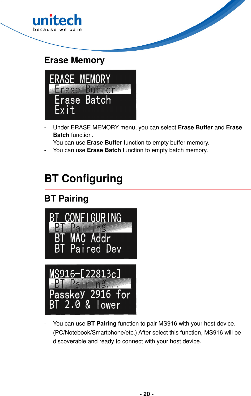  - 20 -       Erase Memory  -  Under ERASE MEMORY menu, you can select Erase Buffer and Erase Batch function. -  You can use Erase Buffer function to empty buffer memory. -  You can use Erase Batch function to empty batch memory.   BT Configuring  BT Pairing   -  You can use BT Pairing function to pair MS916 with your host device. (PC/Notebook/Smartphone/etc.) After select this function, MS916 will be discoverable and ready to connect with your host device.  