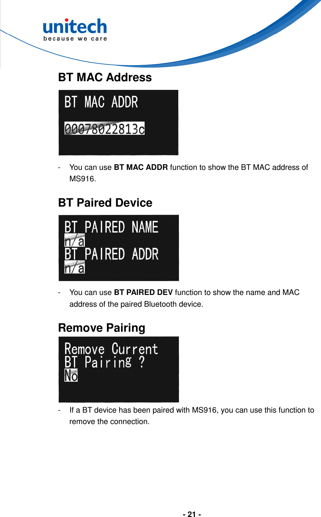  - 21 -      BT MAC Address  -  You can use BT MAC ADDR function to show the BT MAC address of MS916.  BT Paired Device  -  You can use BT PAIRED DEV function to show the name and MAC address of the paired Bluetooth device.  Remove Pairing  -  If a BT device has been paired with MS916, you can use this function to remove the connection. 