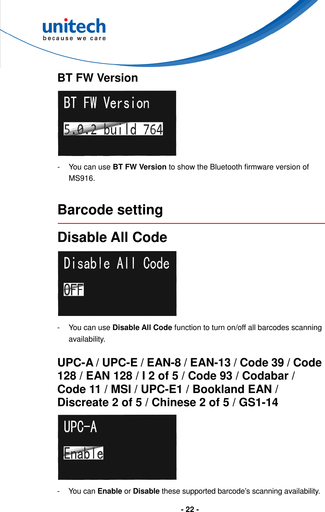  - 22 -       BT FW Version  -  You can use BT FW Version to show the Bluetooth firmware version of MS916.   Barcode setting  Disable All Code  -  You can use Disable All Code function to turn on/off all barcodes scanning availability.  UPC-A / UPC-E / EAN-8 / EAN-13 / Code 39 / Code 128 / EAN 128 / I 2 of 5 / Code 93 / Codabar / Code 11 / MSI / UPC-E1 / Bookland EAN / Discreate 2 of 5 / Chinese 2 of 5 / GS1-14  -  You can Enable or Disable these supported barcode’s scanning availability. 