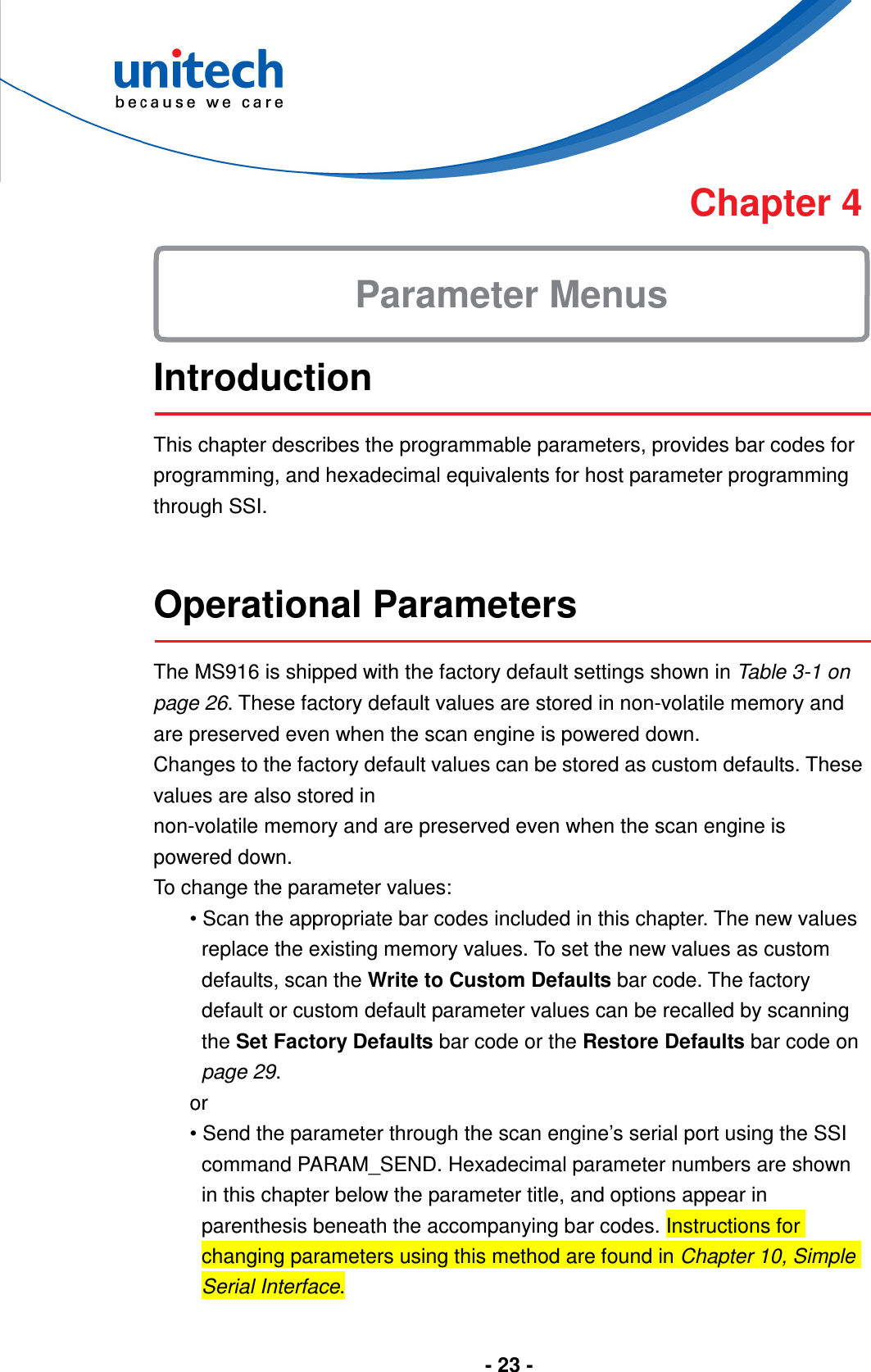  - 23 -      Chapter 4  Introduction  This chapter describes the programmable parameters, provides bar codes for programming, and hexadecimal equivalents for host parameter programming through SSI.   Operational Parameters  The MS916 is shipped with the factory default settings shown in Table 3-1 on page 26. These factory default values are stored in non-volatile memory and are preserved even when the scan engine is powered down. Changes to the factory default values can be stored as custom defaults. These values are also stored in non-volatile memory and are preserved even when the scan engine is powered down. To change the parameter values: • Scan the appropriate bar codes included in this chapter. The new values replace the existing memory values. To set the new values as custom defaults, scan the Write to Custom Defaults bar code. The factory default or custom default parameter values can be recalled by scanning the Set Factory Defaults bar code or the Restore Defaults bar code on page 29. or • Send the parameter through the scan engine’s serial port using the SSI command PARAM_SEND. Hexadecimal parameter numbers are shown in this chapter below the parameter title, and options appear in parenthesis beneath the accompanying bar codes. Instructions for changing parameters using this method are found in Chapter 10, Simple Serial Interface. Parameter Menus 